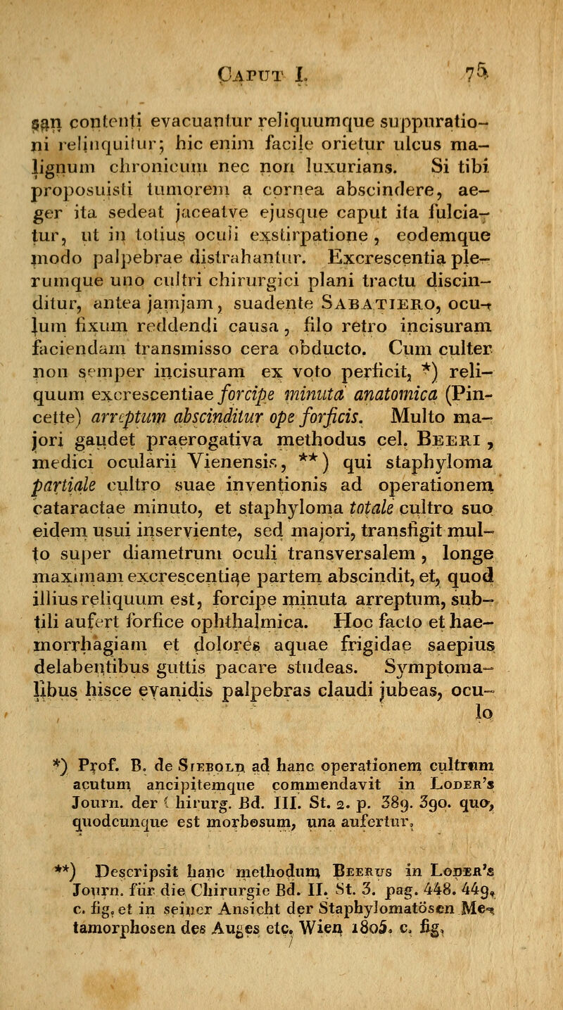 $an contcnti evacuantur reliquumque suppuratio- ni reJinquilur; hic enim facije orietur ulcus ma- lignum chronicum nec nori luxurians. Si tibi proposuisti tumorem a cprnea abscindere, ae- ger ita sedeat jaceatve ejusque caput ita fulciar tur, ut in totius oculi exstirpatione , epdemque modo paJpebrae distrahantiir. Excrescentia pW rumque uno cultri chirurgici plani tractu discin- ditur, antea jamjam, suadente Sabatjero, ocu-t lum fixLim reddendi causa, filo retro incisuram iaciendarn transmisso cera obducto. Cum culter non semper incisuram ex vqto perficit, *) reli- quum excrescentiae forcipe minuta anatomica (Pin- cette) arrcptuw abscinditur ope forficis. Multo raa- jjori gaudet praerogativa methodus cel. Beeri , medici ocLilarii Vienensis, **) qui staphyloma partiale cultrp suae inventionis ad operationem cataractae minuto, et staphyloma totale cultro suo eidem uslu inserviente, sed majori, transfigit mul- to super diametrum oculi transversalem , longe maximamexcrescenti^e partem abscindit, et, quod illiusreliquum est, forcipe rninuta arreptum, sub- tili aufert forfice ophthajmica. Hoc facto et hae- inorrhagiam et dolores aquae frigidae saepius delabentibus guttis pacare studeas. Symptpma- libus hisce evanidis palpebras claudi jubeas, ocu~ Zq *) Prof. B. de Siebqli* ad hanc operationem cultrtim acutum ancipitemque commendavit in Loder's Journ. der ( liirurg. Bd. III. St. 2. p. 389. 3go. quo> guodcunque est morbesum, una aufertur, **) Dcscripsit banc methodum ^eerus in Loder^s Journ. fiir die Chirurgie Bd. II. St. 3. pag. 448. 449, c. fig.et in seiner Ansicht der Staphylomatoscn Me-% tamorphosen des Auges etc, Wieu i8o5* c. Jig,