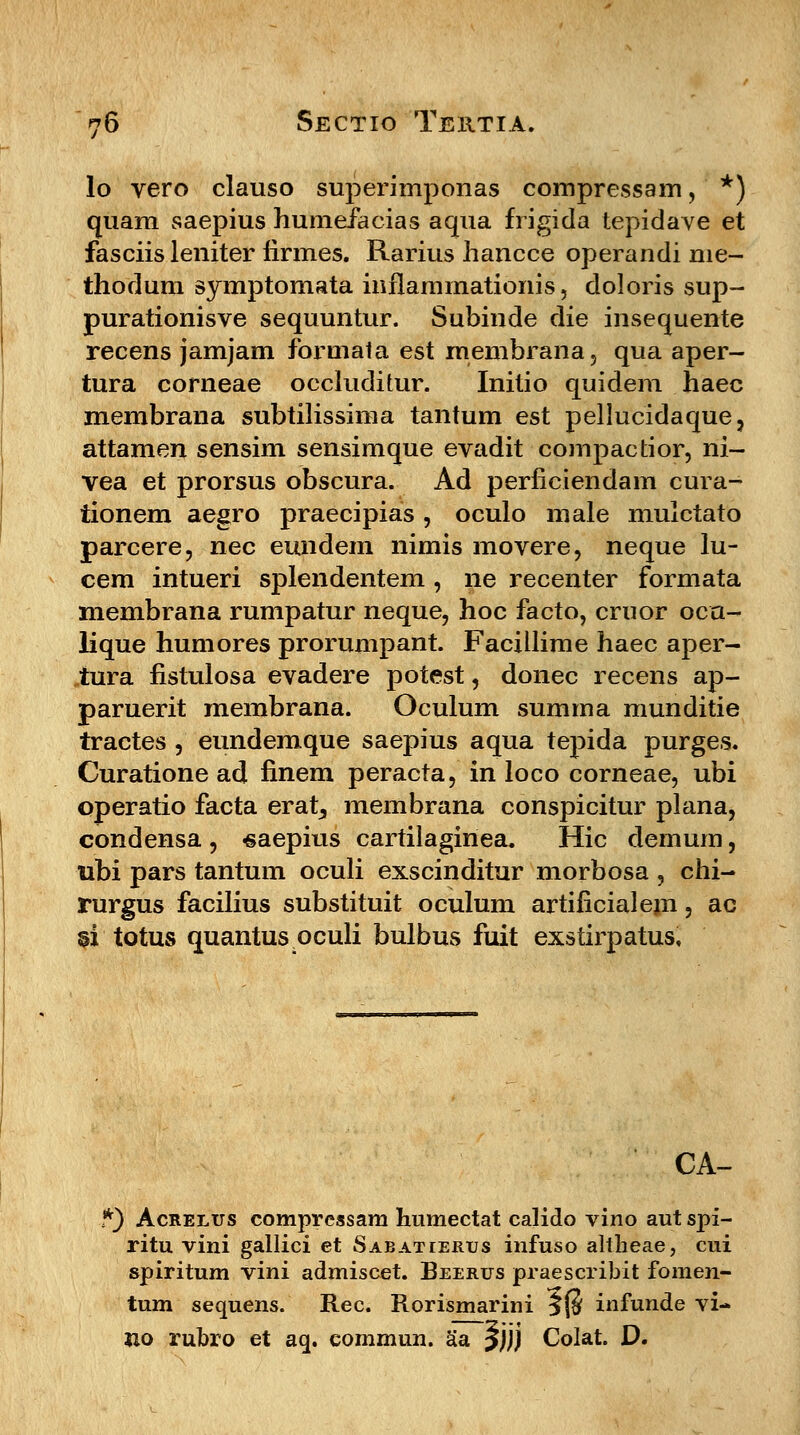 lo vero clauso superimponas compressam, *) quam saepius humefacias aqua frigida tepidave et fasciis leniter iirmes. Rarius hancce operandi me- thodum symptomata inflammationis, doloris sup- purationisve sequuntur. Subinde die insequente recens jamjam formata est rnembrana, qua aper- tura corneae occluditur. Initio quidem haec membrana subtilissima tantum est pellucidaque, attamen sensim sensimque evadit compactior, ni- vea et prorsus obscura. Ad perficiendam cura- tionem aegro praecipias , oculo male mulctato parcere, nec eundem nimis movere, neque lu- cem intueri splendentem , ne recenter formata membrana rumpatur neque, hoc facto, criior oca- lique humores prorumpant. Facillime haec aper- tura fistulosa evadere potest, donec recens ap- paruerit membrana. Oculum summa munditie tractes , eundemque saepius aqua tepida purges. Curatione ad finem peracta, in loco corneae, ubi operatio facta erat, membrana conspicitur plana, condensa , «aepius cartilaginea. Hic demum, ubi pars tantum oculi exscinditur morbosa , chi- rurgus facilius substituit oculum artilicialejn, ac §i totus quantus oculi bulbus fuit exstirpatus. CA- *) Acrelus comprcssam humectat calido vino aut spi- ritu vini gallici et Sabatterus infuso altheae, cui spiritum vini admiscet. Beerus praescribit fomen- tum sequens. Rec. Rorismarini 5(5 infunde vi- no rubro et aq. commun. aa 5))j Colat. D.