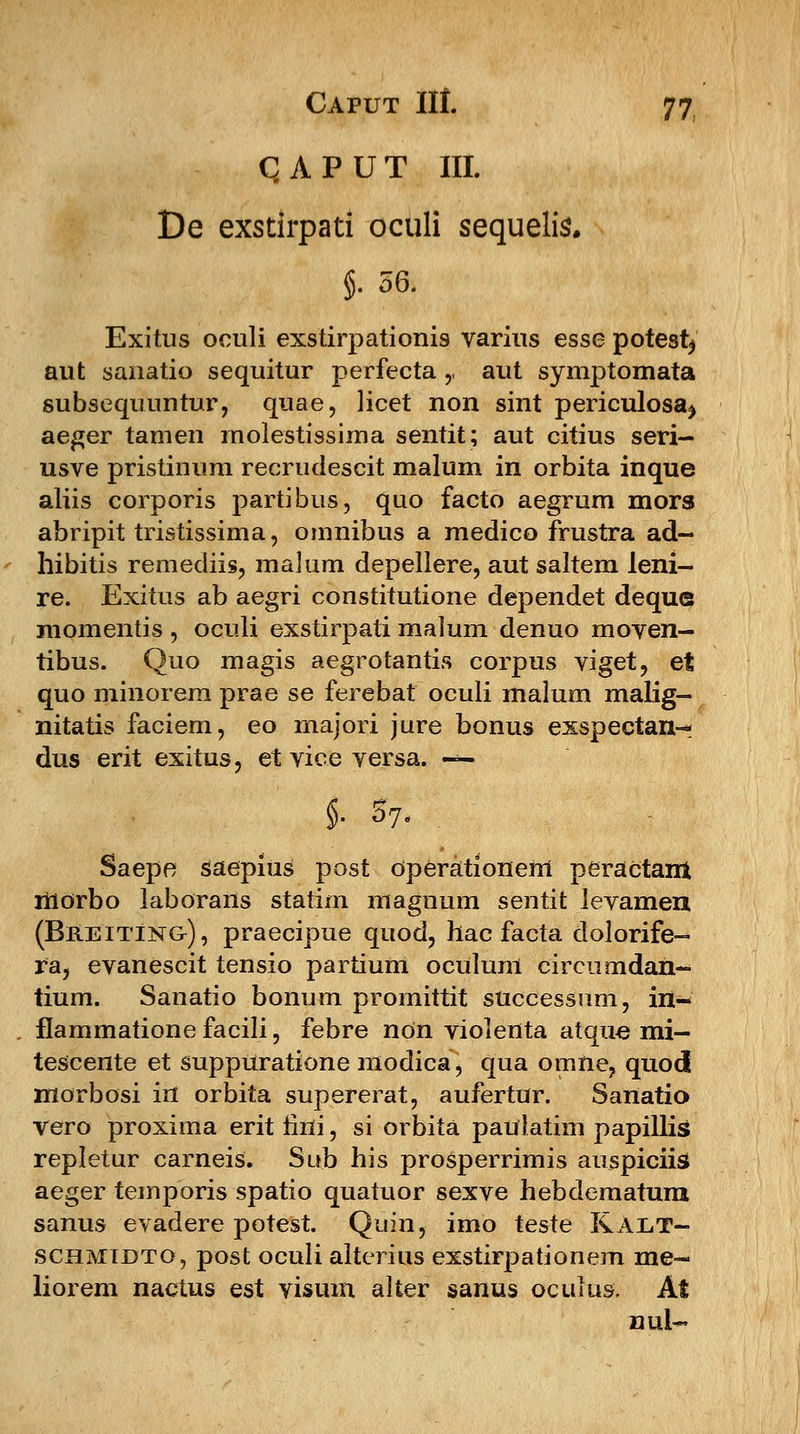 QAPUT III. De exsdrpati oculi sequelis. §. 56. Exitus oculi exstirpationis varius esse potesfy aut sanatio sequitur perfecta ,, aut symptomata subsequuntur, quae, licet non sint periculosa^ aeger tamen molestissima sentit; aut citius seri- usve pristinum recrudescit malum in orbita inque aliis corporis partibus, quo facto aegrum mors abripit tristissima, omnibus a medico frustra ad- hibitis remediis, malum depellere, aut saltem leni- re. Exitus ab aegri constitutione dependet deque momentis , oculi exstirpati malum denuo moven- tibus. Quo magis aegrotantis corpus viget, et quo minorem prae se ferebat oculi malum malig- nitatis faciem, eo majori jure bonus exspectan-: dus erit exitus, et vice versa. — $■ W- Saepe saepius post Operationem peraetam liiorbo laborans statim magnum sentit levamen (Breitin&), praecipue quod, hac facta dolorife- ra, evanescit tensio partium oculum circumdan- tium. Sanatio bonum promittit successum, in- flammatione facili, febre non violenta atque mi— tescente et suppuratione modica, qua omne, quod morbosi in orbita supererat, aufertur. Sanatio vero proxima erit iini, si orbita paulatim papillis repletur carneis. Su.b his prosperrimis auspiciis aeger temporis spatio quatuor sexve hebdematura sanus evadere potest. Quin, imo teste Ralt- schmibto, post oculi alterius exstirpationem me- liorem nactus est visum alter sanus oculus, At nul~