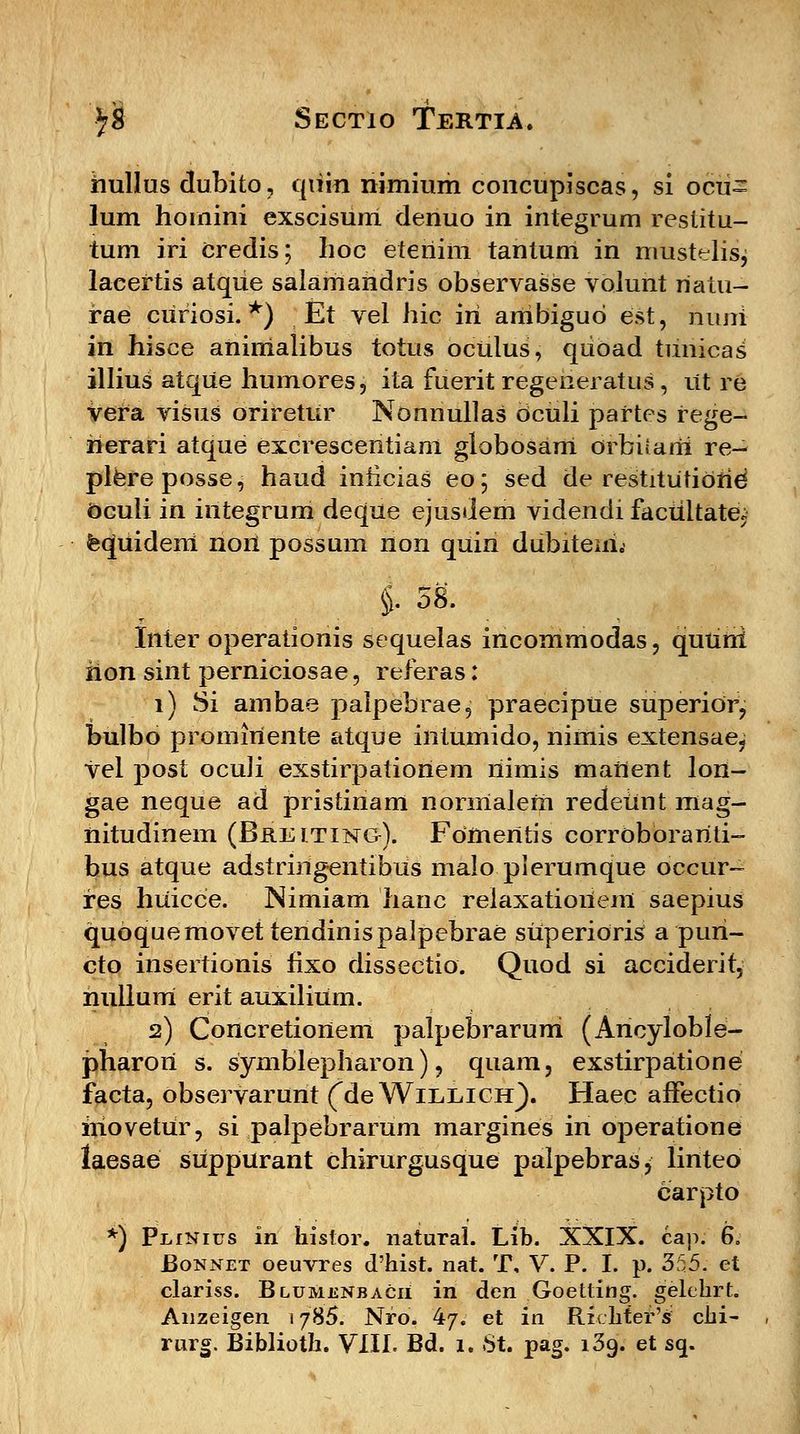 hullus dubito, quin nimium concupiscas, si ocu= lum hoinini exscisunl denuo in integrum restitu- tum iri credis; lioc etenim tantum in mustdis, laeeftis atque salamahdris observasse volunt riatu- rae curiosi. *) Et vel hic iri ambigud est, niuri in hisce aninialibus totus oculus, quoad tuiiicas illius atque humores, ita fuerit regeneratus, ut re vera visus oriretur Nonnullas dculi paftes fege- rierari atque excrescentiam globosam orbitarii re- plereposse, haud inhcias eo; sed de restitutierid Ocuii in integrum deque ejusdem videndi facultate. feqpiideni non possum non quin dubiteiri.- i 58. Inter operationis sequelas incommodas, qutihi rion sint perniciosae, referas: 1) Si ambae palpebrae, praecipUe superior, bulbo promiriente atque intumido, nimis extensae? vel post oculi exstirpatioriem nimis manent lon- gae neque ad pristinam normaleni redeiint mag- nitudinem (Breiting). Fomeritis corroborariti- bus atque adstringentibus malo plerumque occur- res huicce. Nimiam hanc relaxatioriem saepius quoquemovettendinispalpebrae superioris a puri- cto insertionis lixo dissectio. Quod si acciderit, nullum erit auxilium. 2) Concretionem palpebraruni (Ancyloble- pharori s. symblepharon), quam, exstirpatione facta, observarunt (de Willich). Haec affectio hiovetur, si palpebrarum margines in operatione laesae suppurant chirurgusque palpebras, linteo carpto *) PiiiNius in histor. natural. Lib. XXIX. cap. 6. Bonnet oeuvres d'hist. nat. T, V. P. I. p. 355. et clariss. Blumenbacii in den Goetting. gelehrt. Anzeigen 1785. Nfo. 47. et in Rxchter's: chi-
