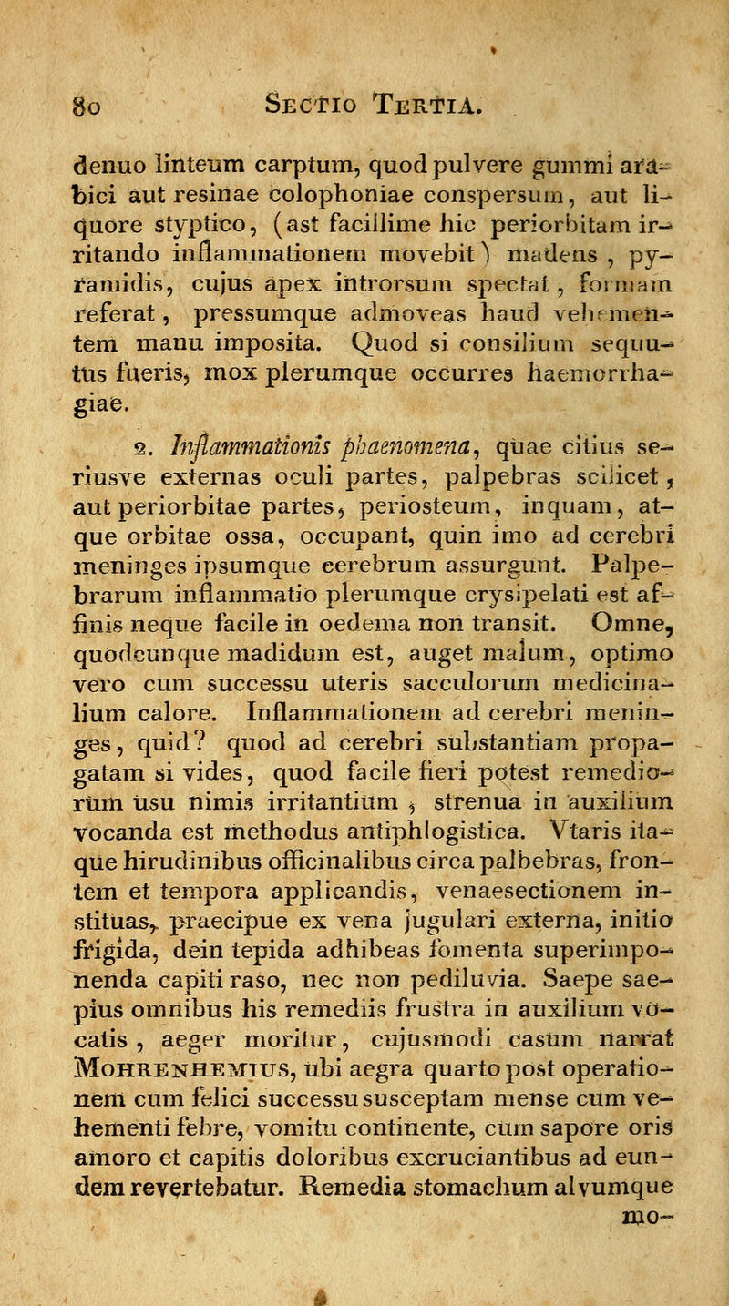 denuo lirtteum carptum, quodpulvere gummi ara~ bici aut resinae eolophoniae conspersum, aut li- <Juore styptico, (ast faciilime hic periorbitam ir-* ritando inflammationem movebit) madens , py- ramidis, cujus apex introrsum spectat, formam referat, pressumque admoveas haud velumen- tem manu imposita. Quod si consilium sequu- tns fueris, mox plerumque occurres haenierrha- giae. s. Inftammationis phaenomena, qtiae citius se- riusve externas oculi partes, palpebras scilicet, aut periorbitae partes, periosteum, inquam, at- que orbitae ossa, occupant, quin imo ad cerebri meninges ipsumque cerebrum assurgunt. Palpe- brarum inflammatio plerumque crysipelati est af- finis neque facile in oedema non transit. Omne, quodcunque madidum est, auget malum, optimo vero cum successu uteris sacculorum medicina-» lium calore. Inflammationem ad cerebri menin^- ges, quid? quod ad cerebri substantiam propa- gatam si vides, quod facile fieri potest remedio-4 rum Usu nimis irritantittm ^ strenua in auxiiium Vocanda est methodus antiphlogistica. Vtaris ita-^ que hirudinibus officinalibus circa palbebras, fron- tem et tempora applicandis, venaesectionem in- stituas,. praecipue ex vena jugulari externa, initio JWgida, dein tepida adhibeas fomenta superimpo-* nertda capitiraso, nec non pediluvia. Saepe sae^ pius omnibus his remediis frustra in auxilium vO- catis , aeger moritur, cujusmodi casum narrat Mohrenhemius, ubi aegra quartopost operatio-- nem cum felici successususceptam mense cum ve- hementi febre, vomitu continente, cum sapore oris amoro et capitis doloribus excruciantibus ad eun- dem revertebatur. Remedia stomachum alvumque