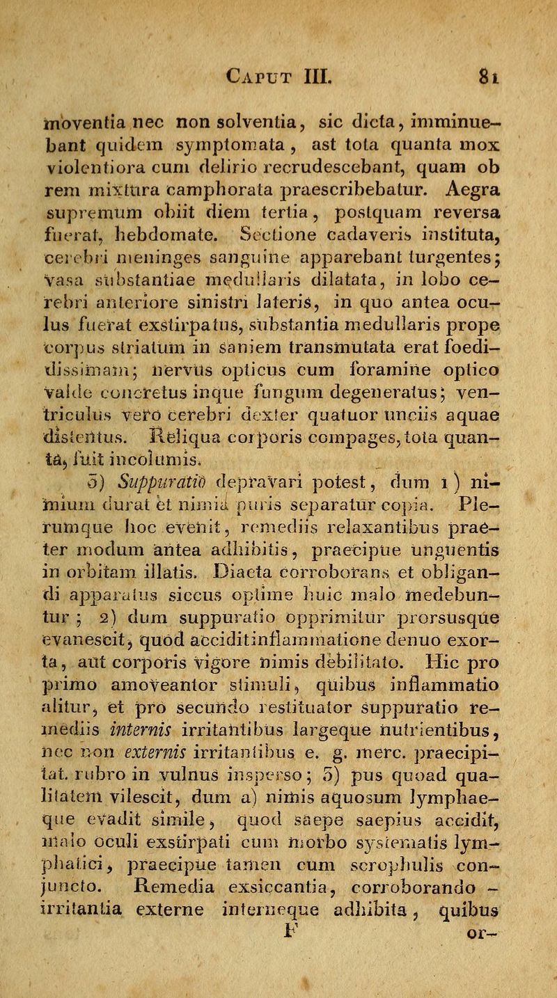 moventia nec non solventia, sic dicta, imminue- bant quidem symptomata , ast tota quanta mox violentiora cum delirio recrudescebant, quam ob rem mixttira camphorata praescribebatur. Aegra supremnm obiit diem tertia, postquam reversa fuerat, bebdomate. Sectione cadaveris instituta, eerebri meninges sanguine apparebant turgentes; vasa stibstantiae meduiiaris dilatata, in lobo ce- irebri anteriore sinistri Jateris, in quo antea ocu- lus fuerat exstirpatus, substantia medullaris prope corpus slriatum in saniem transmUtata erat foedi- tlissimain; iiervtts opticus cum foramine optico Valde eoncretus inque fungum degeneratus; ven- triculus vero cerebri dexter quatuor ttnciis aquae distentus. Reliqua corporis compages,tota quan- ta^ fuit incoltmris* 5) Suppurdtit) depravari potest, dum i ) ni- mium durat et nimia puris separalur copia. Pie- rumque lioc evehit, remediis relaxantibus prae- ter modum antea adhibitis, praeciptie Uhguentis in orbitam illatis, Diaeta corroborans et obligan- di apparulus siccus optime buic maio medebun- tur ; 2) dum suppuratio Opprimiiur prorsusque evanescit j quOd acciditinflammatione denuo exor- ta, attt corporis vigore himis debilitato. Hic pro primo amoVeantor slinmli, qttibus inflammatio alitur, et pro secuhdo restituator suppuratio re- mediis internis irritahtibus largeque hutrientibus, nec uon externis irritanlibus e. g. merc. praecipi- tat. rubro in vulnus insperso; 5) pus quoad qua- lilatem vilescit, dum a) nimis aquosum lympbae- que evadit simile, quod saepe saepius accidit, iihiio oculi exstirpati cum morbo sysiematis lym- phaiicij praecipue tamen cum scrophulis con- juncto. Remedia exsiccantia, corroborando - irritantia externe interueque adhibita, quibus F 01-