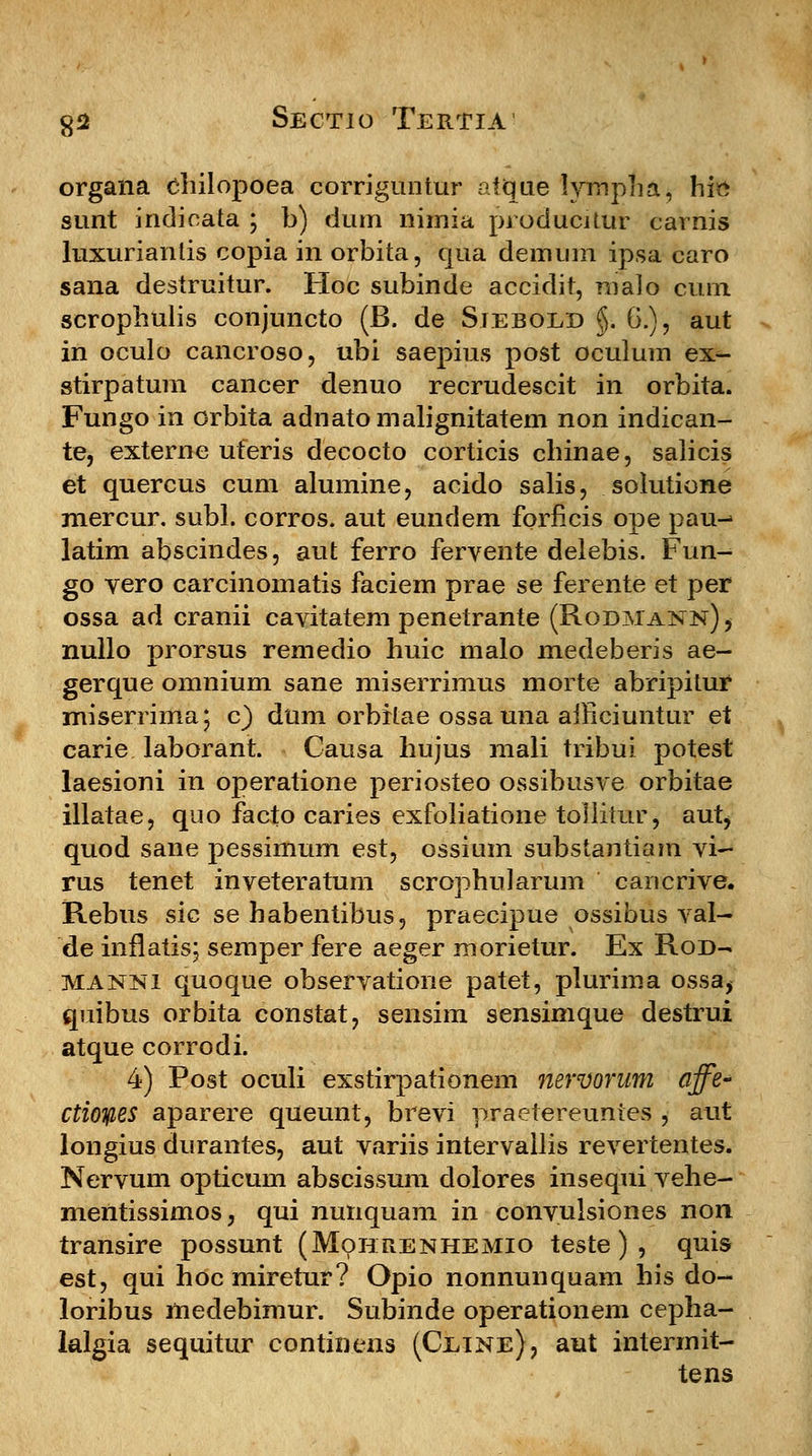 organa chilopoea corriguntur atque lympiia, hic sunt indicata ; b) dum nimia producittir carnis luxurianlis copia in orbita, qua demum ipsa caro sana destruitur. Hoc subinde accidit, rualo curn scrophulis conjuncto (B. de Siebold §. 6.), aut in oculo cancroso, ubi saepius post oculum ex- stirpatum cancer denuo recrudescit in orbita. Fungo in orbita adnatomalignitatem non indican- te, externe uferis decocto corticis chinae, salicis et quercus cum alumine, acido salis, solutione mercur. subl. corros. aut eundem fbrficis ope pau^ latim abscindes, aut ferro fervente delebis. Fun- go vero carcinomatis faciem prae se ferente et per ossa ad cranii cavitatem penetrante (Rodmann)j nullo prorsus remedio huic malo medeberis ae- gerque omnium sane miserrimus morte abripitur miserrima; c) dum orbitae ossa una aificiuntur et carie laborant. Causa hujus mali tribui potest laesioni in operatione periosteo ossibusve orbitae illatae, quo facto caries exfoliatione toliitur, autj quod sane pessimum est, ossium substantiam vi- rus tenet inveteratum scrophularum cancrive. Rebus sic se habentibus, praecipue ossibus val- de inflatis; semper fere aeger morietur. Ex Rod- manni quoque observatione patet, plurima ossa, quibus orbita constat, sensim sensimque destrui atque corrodi. 4) Post oculi exstirpationem nervorum affe- ctioifies aparere queunt, brevi praetereuntes , aut longius durantes, aut variis intervallis revertentes. Nervum opticum abscissum dolores inseqjii vehe- mentissimos, qui nutiquam in convulsiones non transire possunt (Mohrenhemio teste) , quis est, qui hoc miretur? Opio nonnunquam his do- loribus medebimur. Subinde operationem cepha- lalgia sequitur continens (Ceine), aut intermit- tens