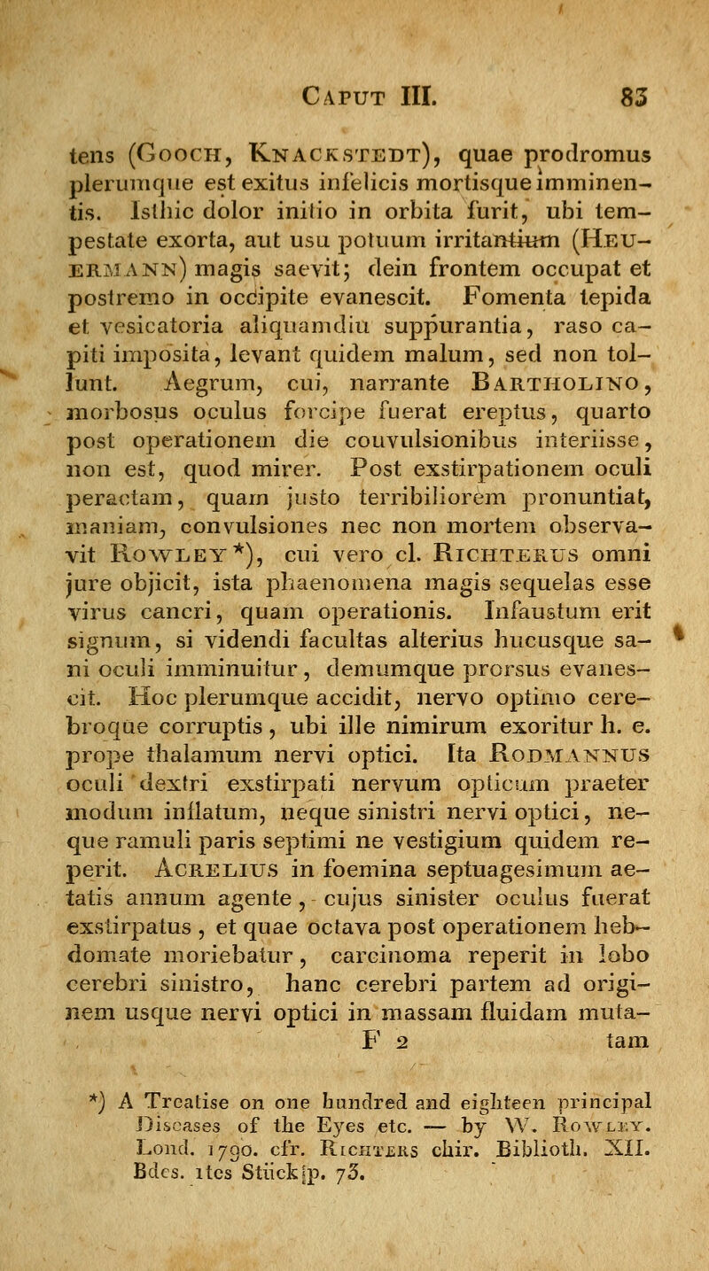 tens (Gooch, Knackstedt), quae prodromus plerumque estexitus infelicis mortisqueimminen- tis. Isthic dolor inilio in orbita furit, ubi tem- pestate exorta, aut usu potuum irritarrtium (Heu- ermann) magis saevit; dein frontem occupat et postremo in occjpite evanescit. Fomenta tepida et vesicatoria aliquamdiu suppurantia, raso ca- piti imposita, levant quidem malum, sed non tol- lunt. Aegrum, cui, narrante Bartholino, morbosus oculus forcipe fuerat ereptus, quarto post operationem die couvulsionibus interiisse, non est, quod mirer. Post exstirpationem oculi peraetam, quam justo terribiliorem pronuntiat, inaniam, convulsiones nec non mortem observa- vit Rowley*), cui vero cl. Richterus omni jure objicit, ista phaenomena magis sequelas esse virus cancri, quam operationis. Infaustum erit signum, si videndi facultas alterius hucusque sa- ni oculi imminuitur, demumque prorsus evanes- cit. Hoc plerumque accidit, nervo optimo cere- broque corruptis, ubi ille nimirum exoritur h. e. prope thalamum nervi optici. Ita Rodmanntjs oculi'dextri exstirpati nervum opticum praeter modum inflatum, neque sinistri nervi optici, ne- que ramuli paris septimi ne vestigium quidem re- perit. Acreeius in foemina septuagesimum ae- tatis annum agente , cujus sinister oculus fuerat exstirpatus , et quae octava post operationern heb^- domate moriebatur, carcinoma reperit in lobo cerebri sinistro, hanc cerebri partem ad origi- nem usque nervi optici in massam fluidam muta- F 2 tam *) A Treatise on one bunclred and eigliteen principal Discases of the Eyes etc. — by W, Rowlky. Lond. 1790. cfr. Richters chir. Biblioth. XII. Bdcs. ltes Stiickfp. j5.