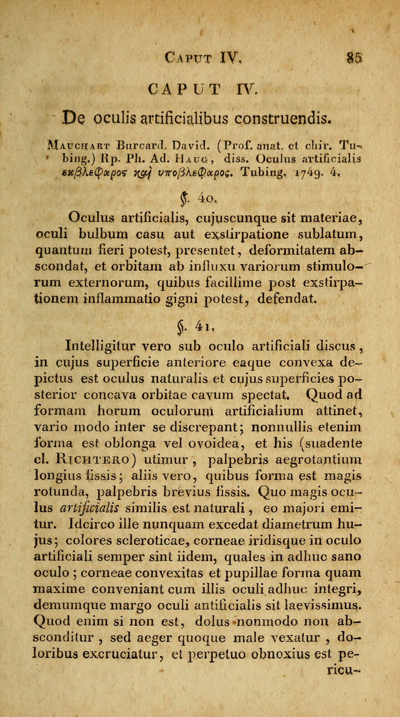 CAPUT IV. De oculis artificialibus construendis. Maucftart Burcard. David, (Prof. anat. et clrir. Tu-. ' bing.) l\p. Ph. Ad. Haug, diss. OcuJus ai-tifioialis sxfiketyotpoe }{&] vrrofikstyotpoQ. Tubing, 1749. 4, §. 4o, Oculus artificialis, cujuscunque sit materiae, oculi bulbum casu aut exslirpatione sublatum, quantum fieri potest, presentet, deformitatem ab- scondat, et orbitam ab influxu variorum stimulo- rum externorum, quibus faeiilime post exstirpa- tioiiem inflammatio gigni potest, defendat. $• 4i, Intelligitur vero sub oculo artificiali discus, in cujus superficie anteriore eaque convexa de- pictus est oculus naturalis et cujus superficies po- sterior concava orbitae cavum spectat. Quod ad formam horum oculoruni artificialium attinet, vario modo inter se discrepant; nonnullis etenim ibrma est oblonga vel ovoidea, et his (suadente cl. Richtero) utimur , palpebris aegrotantium longius fisais; aliisvero, quibus forma est magis rotunda, palpebris brevius fissis. Quo magis ocu- lus artificialis similis est naturali, eo majori emi- tur. Idcirco ille nunquam excedat diarnetrum hu- jus; colores scleroticae, corneae iridisque in oculo artificiali semper sint iidem, quales in adhuc sano oculo ; corneae convexitas et pupillae forma quam maxime conveniant cum illis oculi adhuc integri, demumque margo oculi antificialis sit iaevissimus. Quod enim si non est, dolus *nonmodo non ab- sconditur , sed aeger quoque male vexatur , do- loribus excrUciatur, et perpetuo obnoxius est pe- ricu-