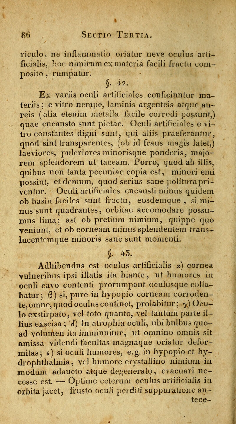 riculo, ne inflammatio oriatur neve oculus arfi- ficialis, hoc nimirumexmateria facili fraciu com- posito, rumpatur. §• 42. Ex variis oculi artificiales conficiuntur ma- teriis; e vitro nempe, laminis argenteis atque au~ reis (alia etenim metalla iacile corrodi possunt,) quae encausto sunt pictae. Oculi artificiales e vi- tro constantes digni sunt, qui aliis praeferantur, quod sint transparentes, (ob id fraus magis Jatet,) laeviores, pulcriores minorisque ponderis, majo- rem splendorem ut taceam. Porro, quod ab illis, quibus non tanta pecuniae copia est, minori emi possint, et demum, quod serius sane politurapri- ventur. Oculi artificiales encausti minus quidem ob basin faciles sunt fractu, eosdemque , si mi- nus sunt quadrantes, orbitae accomodare possu- jnus lima; ast ob pretium nimium, quippe quo veniunt, et ob corneam minus splendentem trans^- lucentemque minoris sane sunt momenti. §• 43. Adhibendus est oculus artificialis «) cornea vulneribus ipsi illatis ita hiante, ut humores in oculi cavo contenti prorumpant oculusque colla- batur; /3) si, pure in hypopio corneam corroden- te, omne, quod oculus continet, prolabitur; y) Ocu- lo exstirpato, vel toto quanto, vel tantum parte il- lius exscisa ; *J) In atrophia oculi, ubibulbus quo- ad volumen ita imminuitur, ut omnino omnis sit amissa videndi facultas magnaque oriatur defor- mitas; s) si oculi humores, e.g. in hypopio et hy- drophthalmia, vel humore crystahino nimium ia modum adaucto atque degenerato, evacuari ne- cesse est. — Optime ceterum oculus artificialis iu orbita jacet, frusto ocuii perditi suppuratione an- tece-