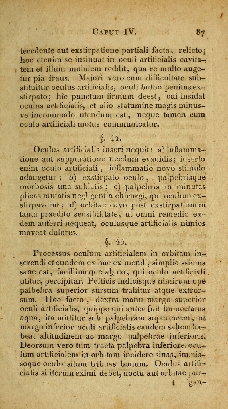 tecedente aut exstirpatione partiali facta, relicto \ hoc etenim se insinuat in oculi artiiicialis cavita- tem et illum mobiJein reddit, qua re multo auge- tur pia fraus. Majori vero cum diilicultate sub- stituitur oculus artificialis, oculi buibo penitusex- stirpato; hic punctum iirmum deest, cui insidat oculus artiucialis, et alio statumine magis minus- ve ineommodo utendum est, neque tamen cum oculo artificiali motus communicatur. §. 44. Oculus artificialis inseri nequit: a) inflamma- tione aut suppurarione necdum evanidis; ffiserto enim oculo artificiali, inflammatio novo stimulo adaugetur ; b) exstirpato ocuio , palpehrisque morbosis una sublaiis ; c) palpebris in minuias plicas mutatis negligentia chirurgi, qui oculum ex- stirpaverat; d) orbiiae cavo post exstirpationem tanta praedito sensibilitate, ut omni remedio ea- dem auferri nequeai, oculusque artiiicialis nimios moveat dolores. §. 45. Processus oculura artificialem in orbitam in- serendi eteundem ex hac eximendi, simplicissimus sane est, facillimeque al^eo, qui oculo artificiati utitur, percipitur. Pollicis indicisque nimirum ope palbebra superior sursum trahitur atque extror- sum. Hoc facto , dextra manu margo superior oculi artificialis, quippe qui antea fuit humectatus aqua, ita mittitur sub palpebram superiorem , ut margo inferior oculi artificialis eandem saltemha-» beat altitudinem ac margo palpebrae inferioris. Deorsum vero tum tracta palpebra inferiore,ocu- lum artificialem iji orbitam incidere sinas^ immis- soque oculo situm tribuas bonum. Oeulus artifl- ciaiis si iterum eximi debet, noctu aut orbitae pur- l gan-