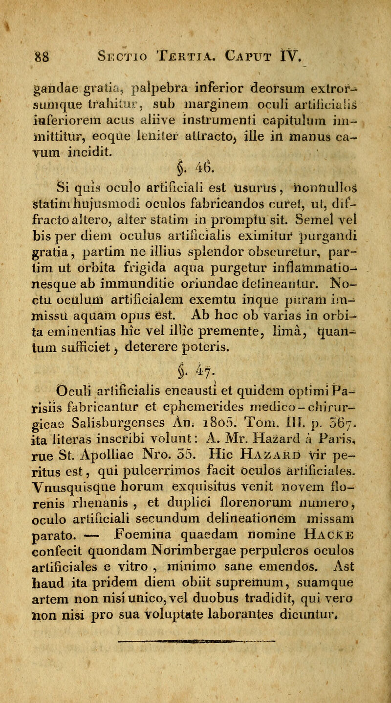 gandae gratia, palpebra inferior deorsum extror- sunique trahitur, sub marginem oculi artiiicialis inferiorem acns aJiive instrumenti capitulum im- mittitur, eoque leniter atlractoj ille in manus ca- vum incidit. §. 46. Si quis oculo artificiali est usurUs, hontiullog statim hujusmodi oculos fabricandos curet, ut, dif- fracto altero, alter statim in promptU sit. Semel vel bis per diem oculus artificialis eximitur purgahdi gratia, partim ne illius spieiidor obscuretur, par- tim ut orbita frigida aqua purgetur inflammatio- nesque ab immunditie oriundae detineantur. No- ctu ocUlum artiiicialem exemtu inque piiram im^ missu aquam opus est. Ab hoc ob varias in orbi^ ta emiilenlias hic vel illic premente, lima, quart- tum sufficiet > deterere poteris. Oculi arliiicialis encausti et quidem optimiPa- tisiis fabricantur et ephemerides medico-chirur- gicae Salisburgenses Am i8o5. Tom. IIL p. 067. ita literas inscribi volunt: A. Mr. Hazard a Paris* rue St. Apolliae Nro. 55. Hic Hazabj) vir pe^- ritus est, qUi pulcerrimos facit dculos artificiales. Vnusquisque horum exquisitus venit novem flo- renis rhenanis , et duplici florenorum numero, oculo artificiali secundum delineationem missam parato. — Foemina quaedam nomine Hacke confecit quondam Norimbergae perpulcros oculos artificiales e vitro , minimo sane emendos. Ast haud ita pridem dient obiit supreinum, suamque artem non nisiunico,vel duobus tradidit, qui vero non nisi j>ro sua voluptate laborantes dicuntur,