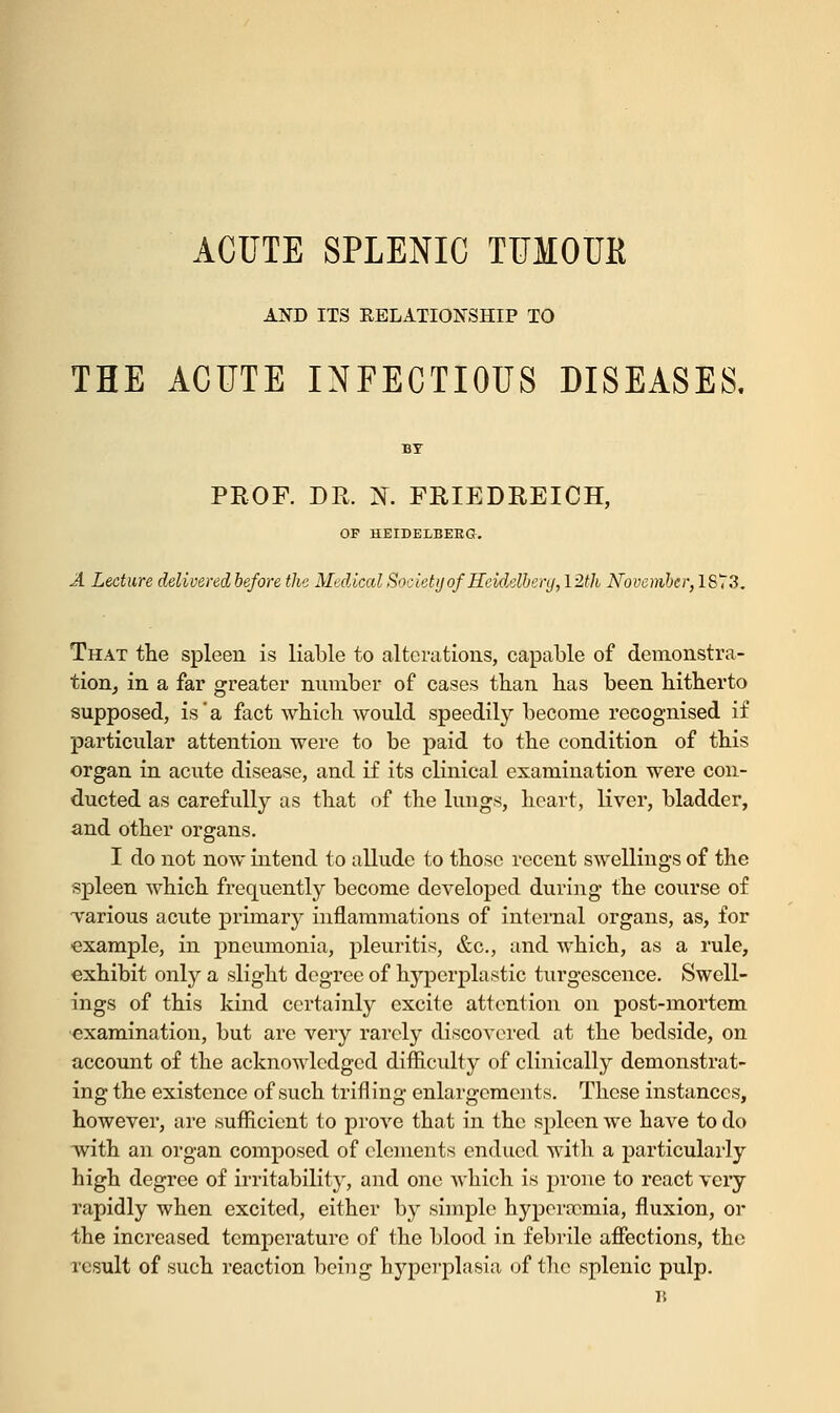 ACUTE SPLENIC TUMOUR AND ITS EELATIONSHIP TO THE ACUTE INFECTIOUS DISEASES. PROF. DE. N. FRIEDREICH, OF HEIDELBERG. A Lecture delivered before the Medical Society of Heidelberg,12th November, 1873. That the spleen is liable to alterations, capable of demonstra- tion, in a far greater number of cases than has been hitherto supposed, is'a fact which would speedily become recognised if particular attention were to be paid to the condition of this organ in acute disease, and if its clinical examination were con- ducted as carefully as that of the lungs, heart, liver, bladder, and other organs. I do not now intend to allude to those recent swellings of the spleen which frequently become developed during the course of various acute primary inflammations of internal organs, as, for example, in pneumonia, pleuritis, &c, and which, as a rule, exhibit only a slight degree of hyperplastic turgescence. Swell- ings of this kind certainly excite attention on post-mortem examination, but are very rarely discovered at the bedside, on account of the acknowledged difficulty of clinically demonstrat- ing the existence of such trifling enlargements. These instances, however, are sufficient to prove that in the spleen we have to do with an organ composed of elements endued with a particularly high degree of irritability, and one which is prone to react very rapidly when excited, either by simple hyperocmia, fluxion, or the increased temperature of the blood in febrile affections, the result of such reaction being hyperplasia of the splenic pulp. B