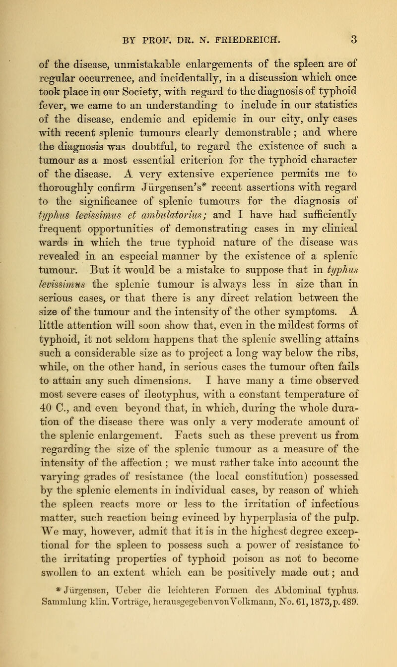 of the disease, unmistakable enlargements of the spleen are of regular occurrence, and incidentally, in a discussion which once took place in our Society, with regard to the diagnosis of typhoid fever, we came to an understanding to include in our statistics of the disease, endemic and epidemic in our city, only cases with recent splenic tumours clearly demonstrable ; and where the diagnosis was doubtful, to regard the existence of such a tumour as a most essential criterion for the typhoid character of the disease. A very extensive experience permits me to thoroughly confirm Jiirgensen's* recent assertions with regard to the significance of splenic tumours for the diagnosis of typhus levissimus et ambulatorius; and I have had sufficiently frequent opportunities of demonstrating cases in my clinical wards in which the true typhoid nature of the disease was revealed in an especial manner by the existence of a splenic tumour. But it would be a mistake to suppose that in typhus levissimus the splenic tumour is always less in size than in serious cases, or that there is any direct relation between the size of the tumour and the intensity of the other symptoms. A little attention will soon show that, even in the mildest forms of typhoid, it not seldom happens that the splenic swelling attains such a considerable size as to project a long way below the ribs, while, on the other hand, in serious cases the tumour often fails to attain any such dimensions. I have many a time observed most severe cases of ileotyphus, with a constant temperature of 40 C, and even beyond that, in which, during the whole dura- tion of the disease there was only a very moderate amount of the splenic enlargement. Facts such as these prevent us from regarding the size of the splenic tumour as a measure of the intensity of the affection ; we must rather take into account the varying grades of resistance (the local constitution) possessed by the splenic elements in individual cases, by reason of which the spleen reacts more or less to the irritation of infectious matter, such reaction being evinced by hyperplasia of the pulp. We may, however, admit that it is in the highest degree excep- tional for the spleen to possess such a power of resistance to' the irritating properties of typhoid poison as not to become swollen to an extent which can be positively made out; and * Jiirgensen, Ueber die leichtercn Formcn des Abdominal typhus. Sammlung klin. Vortriigc, hcrausgegebenvonVolkmanu, No. 61,1873,p. 489.