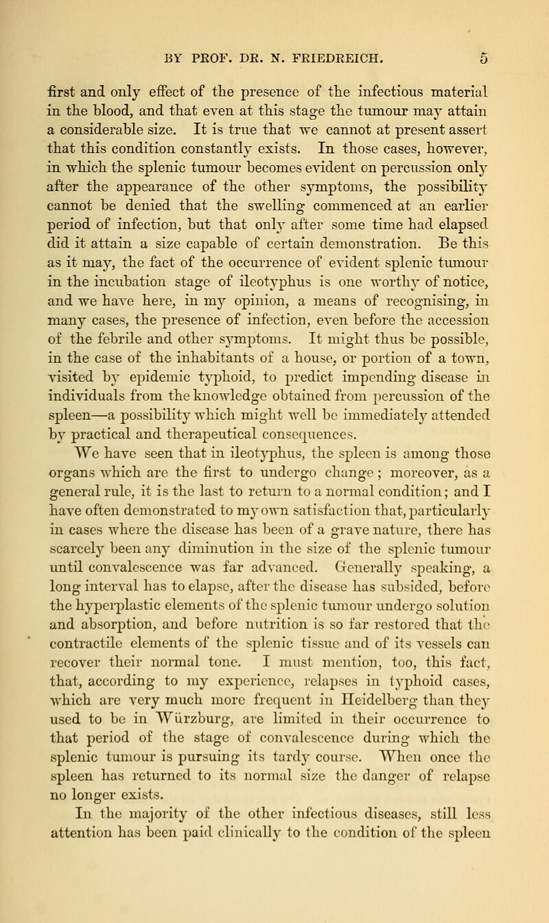 first and only effect of the presence of the infectious material in the blood, and that even at this stage the tumour may attain a considerable size. It is true that we cannot at present assert that this condition constantly exists. In those cases, however, in which the splenic tumour becomes evident on percussion only after the appearance of the other symptoms, the possibility cannot be denied that the swelling commenced at an earlier period of infection, but that only after some time had elapsed did it attain a size capable of certain demonstration. Be this as it may, the fact of the occurrence of evident splenic tumour in the incubation stage of ileotyphus is one worthy of notice, and we have here, in my opinion, a means of recognising, in many cases, the presence of infection, even before the accession of the febrile and other symptoms. It might thus be possible, in the case of the inhabitants of a house, or portion of a town, visited by epidemic typhoid, to predict impending disease in individuals from the knowledge obtained from percussion of the spleen—a possibility which might well be immediately attended by practical and therapeutical consequences. We have seen that in ileotyphus, the spleen is among those organs which are the first to undergo change ; moreover, as a general rule, it is the last to return to a normal condition; and I have often demonstrated to my own satisfaction that, particularly in cases where the disease has been of a grave nature, there has scarcely been any diminution in the size of the splenic tumour until convalescence was far advanced. Generally speaking, a long interval has to elapse, after the disease has subsided, before the hyperplastic elements of the splenic tumour undergo solution and absorption, and before nutrition is so far restored that the contractile elements of the splenic tissue and of its vessels can recover their normal tone. I must mention, too, this fact, that, according to my experience, relapses in typhoid cases, which are very much more frequent in Heidelberg than they used to be in Wiirzburg, are limited in their occurrence to that period of the stage of convalescence during which the splenic tumour is pursuing its tardy course. When once the spleen has returned to its normal size the danger of relapse no longer exists. In the majority of the other infectious diseases, still less attention has been paid clinically to the condition of the spleen