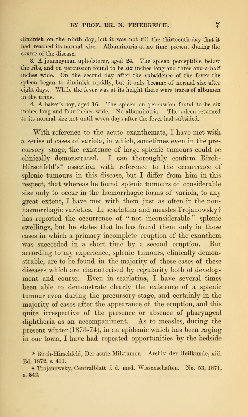 ■diminish, on the ninth day, but it was not till the thirteenth day that it had reached its normal size. Albuminuria at no time present during the course of the disease. 3. A journeyman upholsterer, aged 24. The spleen perceptible below the ribs, and on percussion found to be six inches long and three-and-a-half inches wide. On the second day after the subsidence of the fever the spleen began to diminish rapidly, but it only became of normal size after eight days. While the fever was at its height there were traces of albumen in the urine. 4. A baker's boy, aged 16. The spleen on percussion found to be sir inches long and four inches wide. No albuminuria. The spleen returned to its normal size not until seven days after the fever had subsided. With reference to the acute exanthemata, I have met with a series of cases of variola, in which, sometimes even in the pre- cursory stage, the existence of large splenic tumours could be clinically demonstrated. I can thoroughly confirm Birch- Hirschfeld's* assertion with reference to the occurrence of splenic tumours in this disease, but I differ from him in this respect, that whereas he found splenic tumours of considerable size only to occur in the hsemorrhagic forms of variola, to any great extent, I have met with them just as often in the non- hacmorrhagic varieties. In scarlatina and measles Trojanowskyf has reported the occurrence of  not inconsiderable  splenic swellings, but he states that he has found them only in those cases in which a primary incomplete eruption of the exanthem was succeeded in a short time by a second eruption. But according to my experience, splenic tumours, clinically demon- strable, are to be found in the majority of those cases of these diseases which arc characterised by regularity both of develop- ment and course. Even in scarlatina, I have several times been able to demonstrate clearly the existence of a splenic tumour even during the precursory stage, and certainly in the majority of cases after the appearance of the eruption, and this quite irrespective of the presence or absence of pharyngeal diphtheria as an accompaniment. As to measles, during the present winter (1873-74), in an epidemic which has been raging in our town, I have had repeated opportunities by the bedside * Birch-Hirschfeld, Der acute Milztumor. Archiv der Heilkunde, xiii. Bd. 1872, s. 411. t Trojanowsky, Centralblatt f. d. med. Wissenschaften. No. 53, 1871, 6. 842.