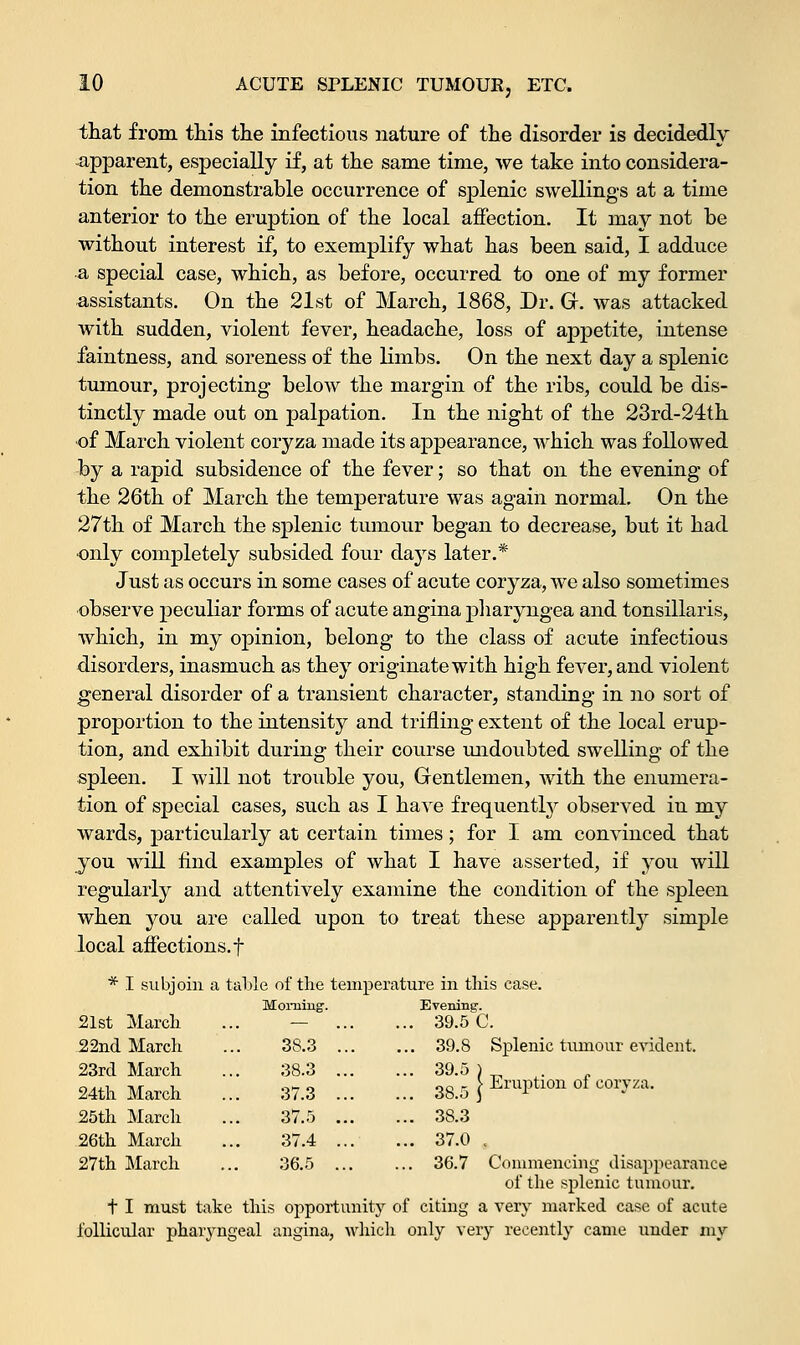 that from this the infectious nature of the disorder is decidedly apparent, especially if, at the same time, we take into considera- tion the demonstrable occurrence of splenic swellings at a time anterior to the eruption of the local affection. It may not be without interest if, to exemplify what has been said, I adduce a special case, which, as before, occurred to one of my former assistants. On the 21st of March, 1868, Dr. G. was attacked with sudden, violent fever, headache, loss of appetite, intense faintness, and soreness of the limbs. On the next day a splenic tumour, projecting below the margin of the ribs, could be dis- tinctly made out on palpation. In the night of the 23rd-24th of March violent coryza made its appearance, which was followed by a rapid subsidence of the fever; so that on the evening of the 26th of March the temperature was again normal. On the 27th of March the splenic tumour began to decrease, but it had •only completely subsided four days later.* Just as occurs in some cases of acute coryza, we also sometimes observe peculiar forms of acute angina pharyngea and tonsillaris, which, in my opinion, belong to the class of acute infectious disorders, inasmuch as they originate with high fever, and violent general disorder of a transient character, standing in no sort of proportion to the intensity and trifling extent of the local erup- tion, and exhibit during their course undoubted swelling of the spleen. I will not trouble you, Gentlemen, with the enumera- tion of special cases, such as I have frequently observed in my wards, particularly at certain times; for I am convinced that you will find examples of what I have asserted, if you will regularly and attentively examine the condition of the spleen when you are called upon to treat these apparently simple local affections.f * I subjoin a table of the temperature in this case. Evening. ... 39.5 C. ... 39.8 Splenic tumour evident. ... 39.5 ) nr, r \ Eruption ol coryza. ... 38.3 ... 37.0 , ... 36.7 Commencing disappearance of the splenic tumour. t I must take this opportunity of citing a very marked case of acute follicular pharyngeal angina, which only very recently came under my 21st March Morning1. 22nd March 38.3 23rd March 38.3 24th March 37.3 25th March 37.5 26th March 37.4 27th March 36.5