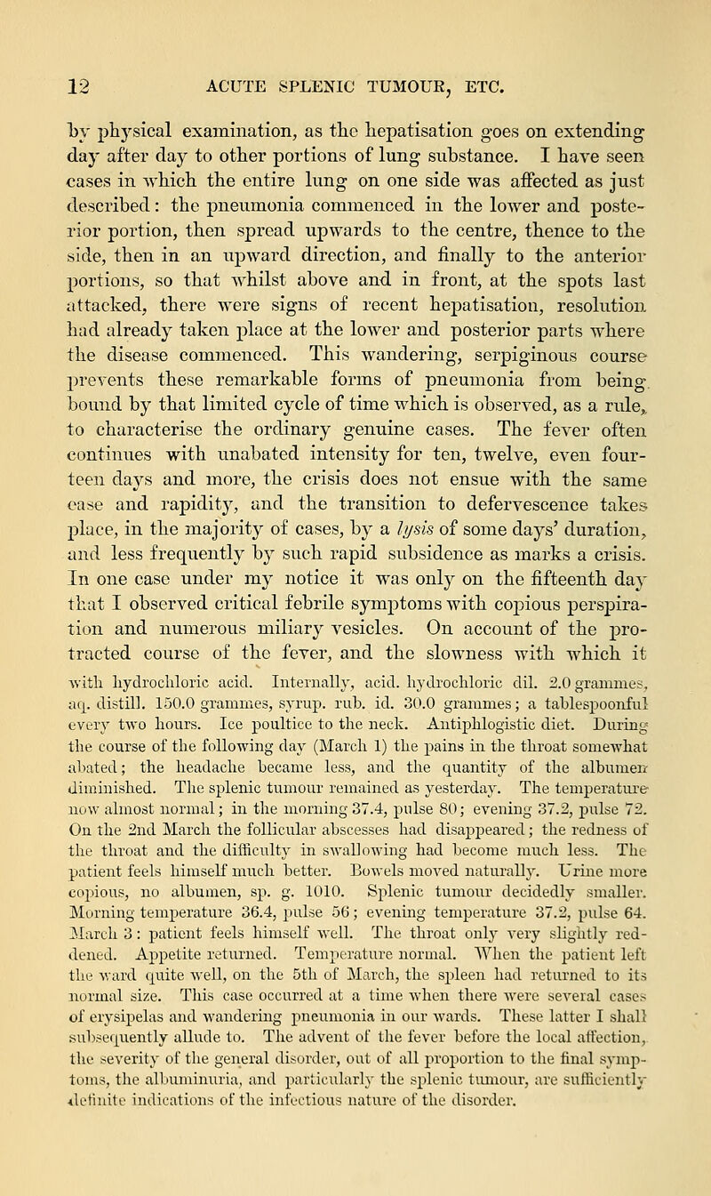 by physical examination, as the hepatisation goes on extending day after day to other portions of lung substance. I have seen cases in which the entire lung on one side was affected as just described: the pneumonia commenced in the lower and poste- rior portion, then spread upwards to the centre, thence to the side, then in an upward direction, and finally to the anterior portions, so that whilst above and in front, at the spots last attacked, there were signs of recent hepatisation, resolution had already taken place at the lower and posterior parts where the disease commenced. This wandering, serpiginous course prevents these remarkable forms of pneumonia from being bound by that limited cycle of time which is observed, as a rule,. to characterise the ordinary genuine cases. The fever often continues with unabated intensity for ten, twelve, even four- teen days and more, the crisis does not ensue with the same ease and rapidity, and the transition to defervescence takes place, in the majority of cases, by a lysis of some days' duration, and less frequently by such rapid subsidence as marks a crisis. In one case under my notice it was only on the fifteenth day that I observed critical febrile symptoms with copious perspira- tion and numerous miliary vesicles. On account of the pro- tracted course of the fever, and the slowness with which it with hydrochloric acid. Internally, acid, hydrochloric dil. 2.0 grammes, aq. distill. 150.0 grammes, syrup, rub. id. 30.0 grammes; a tablespoonful every two hours. Ice poultice to the neck. Antiphlogistic diet. During the course of the following day (March 1) the pains in the throat somewhat abated; the headache became less, and the quantity of the albumen diminished. The splenic tumour remained as yesterday. The temperature now almost normal; in the morning 37.4, pulse 80; evening 37.2, pulse 72. On the 2nd March the follicular abscesses had disappeared; the redness of the throat and the difficulty in swallowing had become much less. The patient feels himself much better. Bowels moved naturally. Urine more copious, no albumen, sp. g. 1010. Splenic tumour decidedly smaller. Morning temperature 36.4, pulse 56; evening temperature 37.2, pulse 64. March 3: patient feels himself well. The throat only very slightly red- dened. Appetite returned. Temperature normal. When the patient left the ward cprite well, on the 5th of March, the spleen had returned to its normal size. This case occurred at a time when there were several cases of erysipelas and wandering pneumonia in our wards. These latter I shall subsequently allude to. The advent of the fever before the local affection, the severity of the general disorder, out of all proportion to the final symp- toms, the albuminuria, and particularly the splenic tumour, are sufficiently definite indications of the infectious nature of the disorder.
