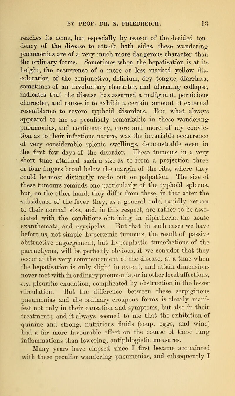 reaches its acme, but especially by reason of the decided ten- dency of the disease to attack both sides, these wandering pneumonias are of a very much more dangerous character than the ordinary forms. Sometimes when the hepatisation is at its height, the occurrence of a more or less marked yellow dis- coloration of the conjunctiva, delirium, dry tongue, diarrhoea, sometimes of an involuntary character, and alarming collapse, indicates that the disease has assumed a malignant, pernicious character, and causes it to exhibit a certain amount of external resemblance to severe typhoid disorders. But what always appeared to me so peculiarly remarkable in these wandering pneumonias, and confirmatory, more and more, of my convic- tion as to their infectious nature, was the invariable occurrence of very considerable splenic swellings, demonstrable even in the first few days of the disorder. These tumours in a very short time attained such a size as to form a projection three or four fingers broad below the margin of the ribs, where they could be most distinctly made out on palpation. The size of these tumours reminds one particularly of the typhoid spleens, but, on the other hand, they differ from these, in that after the subsidence of the fever they, as a general rule, rapidly return to their normal size, and, in this respect, are rather to be asso- ciated with the conditions obtaining in diphtheria, the acute exanthemata, and erysipelas. But that in such cases we have before us, not simple hyperscniic tumours, the result of passive obstructive engorgement, but hyperplastic tumefactions of the parenchyma, will be perfectl} obvious, if we consider that they occur at the very commencement of the disease, at a time when the hepatisation is only slight in extent, and attain dimensions never met with in ordinary pneumonia, or in other local affections, •e.g. pleuritic exudation, complicated by obstruction in the lesser circulation. But the difference between these serpiginous pneumonias and the ordinary croupous forms is clearly mani- fest not only in their causation and symptoms, but also in their treatment; and it always seemed to me that the exhibition of quinine and strong, nutritious fluids (soup, eggs, and wine) had a far more favourable effect on the course of these lung inflammations than lowering, antiphlogistic measures. Many years have elapsed since I first became acquainted, with these peculiar wandering pneumonias, and subsequently I