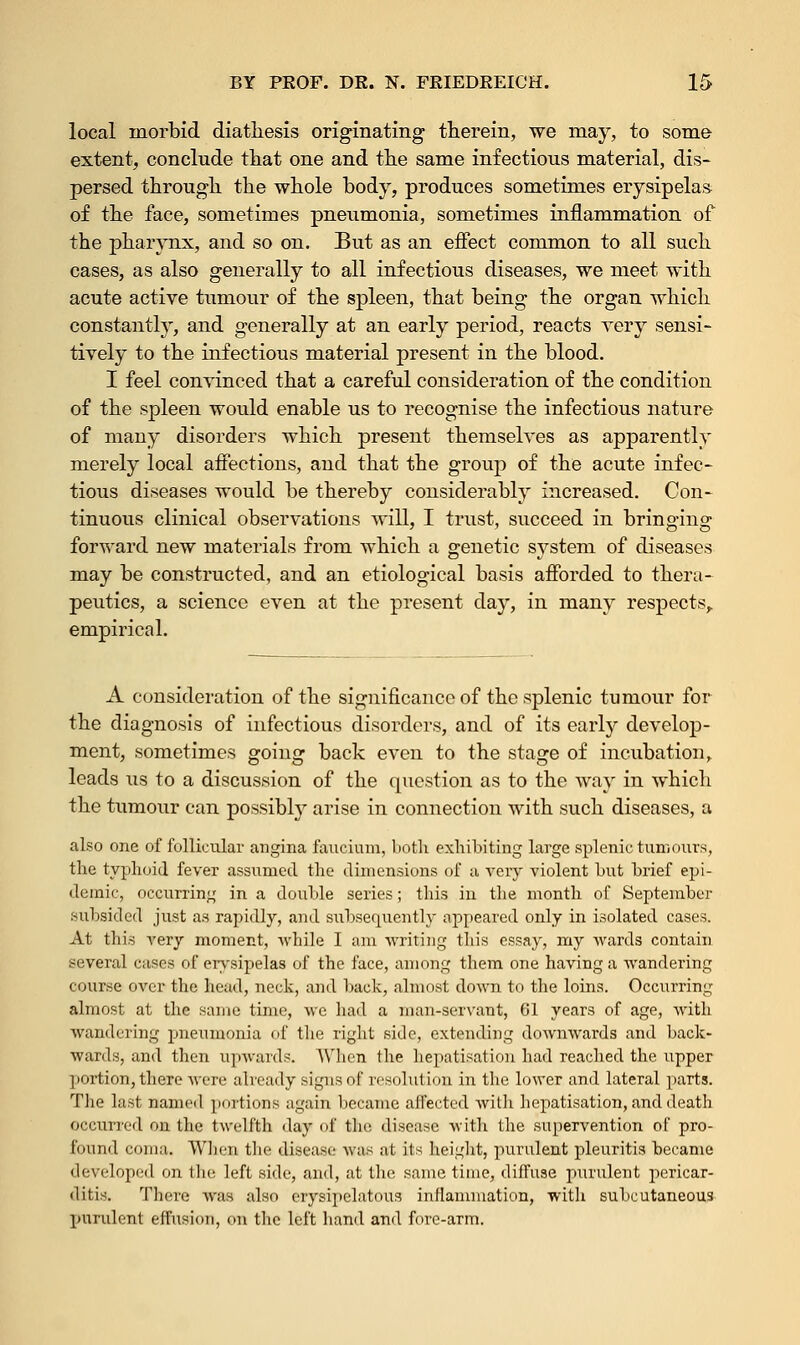 local inorbid diathesis originating therein, we may, to some extent, conclude that one and the same infectious material, dis- persed through the whole body, produces sometimes erysipelas of the face, sometimes pneumonia, sometimes inflammation of the pharynx, and so on. But as an effect common to all such cases, as also generally to all infectious diseases, we meet with acute active tumour of the spleen, that being the organ which constantly, and generally at an early period, reacts very sensi- tively to the infectious material present in the blood. I feel convinced that a careful consideration of the condition of the spleen would enable us to recognise the infectious nature of many disorders which present themselves as apparently merely local affections, and that the group of the acute infec- tious diseases would be thereby considerably increased. Con- tinuous clinical observations will, I trust, succeed in bringing forward new materials from which a genetic system of diseases may be constructed, and an etiological basis afforded to thera- peutics, a science even at the present day, in many respects, empirical. A consideration of the significance of the splenic tumour for the diagnosis of infectious disorders, and of its early develop- ment, sometimes going back even to the stage of incubation, leads us to a discussion of the question as to the way in which the tumour can possibly arise in connection with such diseases, a also one of follicular angina faucium, both exhibiting large splenic tumours, the typhoid fever assumed the dimensions of a very violent but brief epi- demic, occurring in a double series; this in the month of September subsided just as rapidly, and subsequently appeared only in isolated cases. At this very moment, -while I am writing this essay, my wards contain several cases of erysipelas of the face, among them one having a wandering course over the head, neck, and back, almost down to the loins. Occurring almost at the same time, we had a man-servant, 61 years of age, with wandering pneumonia of the right side, extending downwards and back- wards, and then upwaTds. When the bepatisation had reached the upper portion,there were already signs of resolution in the lower and lateral parts. The last named portions again became affected with bepatisation, and death occurred on the twelfth day of the disease with the supervention of pro- found coma. When the disease was at its height, purulent pleuritis became developed on the left side, and, at the same time, diffuse purulent pericar- ditis. There was also erysipelatous inflammation, with subcutaneous purulent effusion, on the left hand and fore-arm.