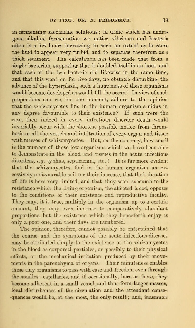 In fermenting saccharine solutions; in urine which has under- gone alkaline fermentation we notice vibriones and bacteria -often in a few hours increasing to such an extent as to cause the fluid to appear very turbid, and to separate therefrom as a thick sediment. The calculation has been made that from a single bacterion, supposing that it doubled itself in an hour, and that each of the two bacteria did likewise in the same time, and that this went on for five days, no obstacle disturbing the advance of the hyperplasia, such a huge mass of these organisms would become developed as would fill the ocean! In view of such proportions can we, for one moment, adhere to the opinion that the schizomycetes find in the human organism a nidus in any degree favourable to their existence? If such were the case, then indeed in every infectious disorder death would invariably occur with the shortest possible notice from throm- bosis of all the vessels and infiltration of every organ and tissue with masses of schizomycetes. But, on the contrary, how small is the number of those low organisms which we have been able to demonstrate in the blood and tissues in the acute infectious disorders, e.g. typhus, septicemia, etc. ! It is far more evident that the schizomycetes find in the human organism an ex- cessively unfavourable soil for their increase, that their duration of life is here very limited, and that they soon succumb to the resistance which the living organism, the affected blood, opposes to the conditions of their existence and reproductive faculty. They may, it is true, multiply in the organism up to a certain amount, they may even increase to comparatively abundant proportions, but the existence which they henceforth enjoy is only a poor one, and their days arc numbered. The opinion, therefore, cannot possibly be entertained that the course and the symptoms of the acute infectious diseases may be attributed simply to the existence of the schizomycetes in the blood as corporeal particles, or possibly to their physical effects, or the mechanical irritation produced by their move- ments in the parenchyma of organs. Their minuteness enables these tiny organisms to pass with ease and freedom even througli the smallest capillaries, and if occasionally, here or there, they become adherent in a small vessel, and thus form larger masses, local disturbances of the circulation and the attendant conse- quences would be, at the most, the only result; and, inasmuch