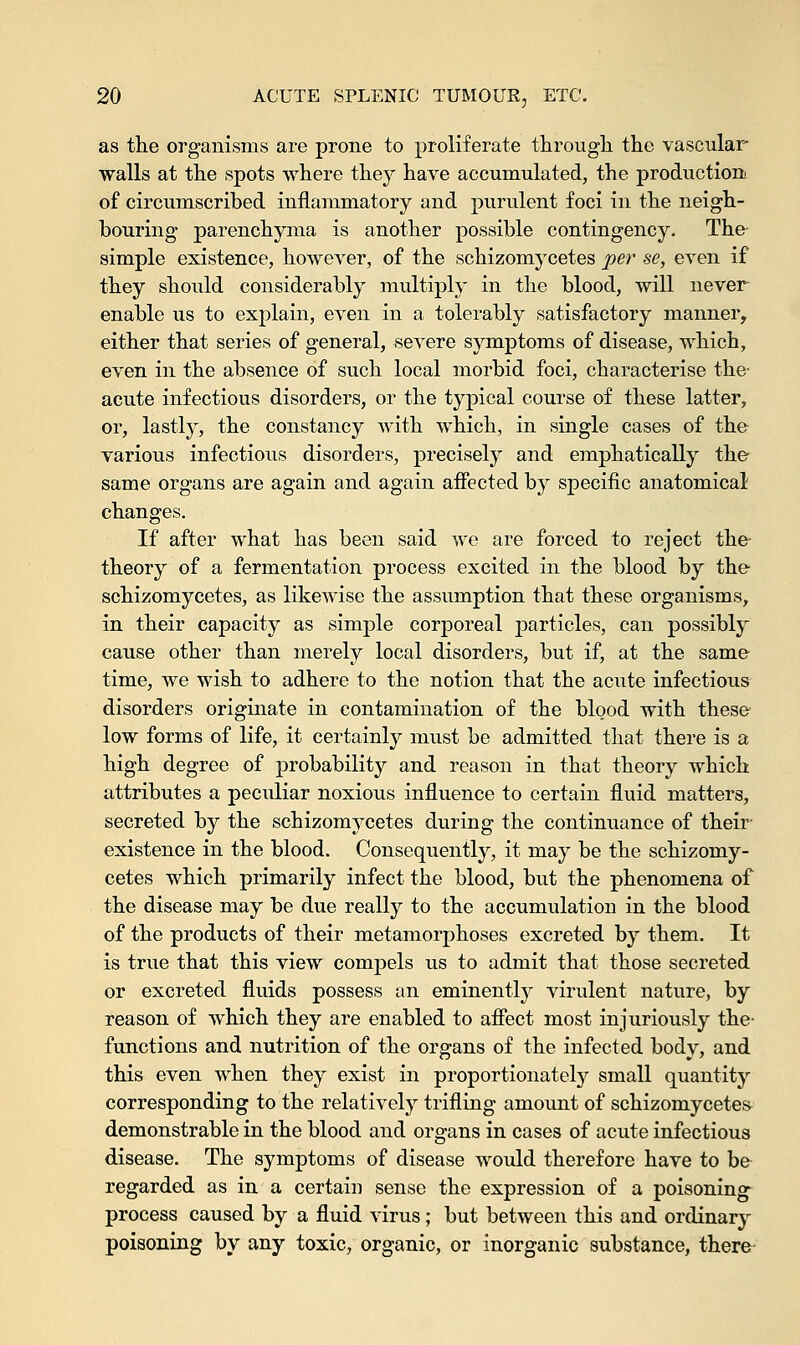 as the organisms are prone to proliferate through the vascular walls at the spots where they have accumulated, the production of circumscribed inflammatory and purulent foci in the neigh- bouring parenchyma is another possible contingency. The simple existence, however, of the schizomycetes per se, even if they should considerably multiply in the blood, will never enable us to explain, even in a tolerably satisfactory manner, either that series of general, severe symptoms of disease, which, even in the absence of such local morbid foci, characterise the- acute infectious disorders, or the typical course of these latter, or, lastty, the constancy Avith which, in single cases of the various infectious disorders, precisely and emphatically the same organs are again and again affected by specific anatomical changes. If after what has been said we are forced to reject the- theory of a fermentation process excited in the blood by the schizomycetes, as likewise the assumption that these organisms, in their capacity as simple corporeal particles, can possibly cause other than merely local disorders, but if, at the same time, we wish to adhere to the notion that the acute infectious disorders originate in contamination of the blood with these low forms of life, it certainly must be admitted that there is a high degree of probability and reason in that theory which attributes a peculiar noxious influence to certain fluid matters, secreted by the schizomycetes during the continuance of their existence in the blood. Consequently, it may be the schizomy- cetes which primarily infect the blood, but the phenomena of the disease may be due really to the accumulation in the blood of the products of their metamorphoses excreted by them. It is true that this view compels us to admit that those secreted or excreted fluids possess an eminently virulent nature, by reason of which they are enabled to affect most injuriously the- functions and nutrition of the organs of the infected body, and this even when they exist in proportionate^ small quantity corresponding to the relatively trifling amount of schizomycetes demonstrable in the blood and organs in cases of acute infectious disease. The symptoms of disease would therefore have to be regarded as in a certain sense the expression of a poisoning process caused by a fluid virus; but between this and ordinary poisoning by any toxic, organic, or inorganic substance, there