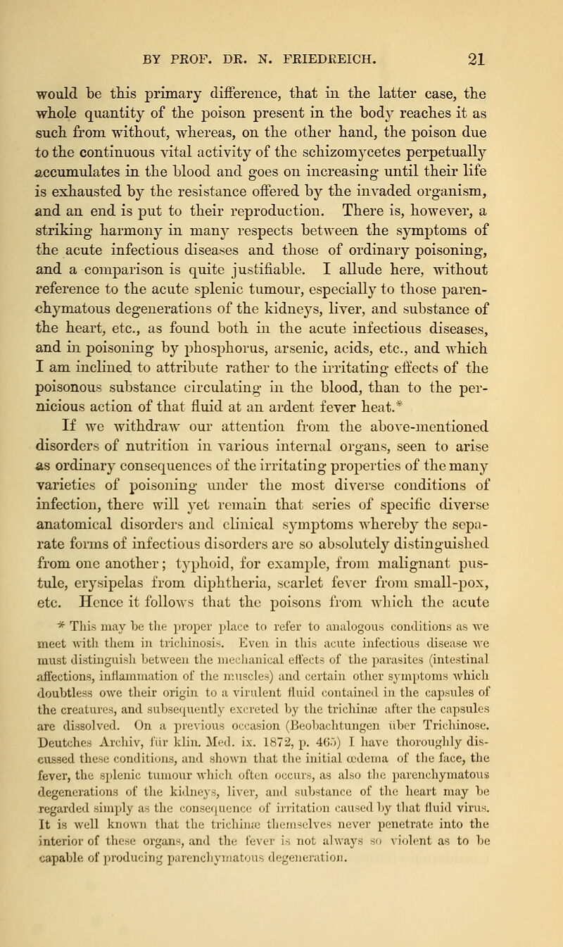 would be this primary difference, that in the latter case, the whole quantity of the poison present in the body reaches it as such from without, whereas, on the other hand, the poison due to the continuous vital activity of the schizomycetes perpetually accumulates in the blood and goes on increasing until their life is exhausted by the resistance offered by the invaded organism, and an end is put to their reproduction. There is, however, a striking harmony in many respects between the symptoms of the acute infectious diseases and those of ordinary poisoning, and a comparison is quite justifiable. I allude here, without reference to the acute splenic tumour, especially to those paren- chymatous degenerations of the kidneys, liver, and substance of the heart, etc., as found both in the acute infectious diseases, and in poisoning by phosphorus, arsenic, acids, etc., and which I am inclined to attribute rather to the irritating effects of the poisonous substance circulating in the blood, than to the per- nicious action of that fluid at an ardent fever heat.* If we withdraw our attention from the above-mentioned disorders of nutrition in various internal organs, seen to arise as ordinary consequences of the irritating properties of the many varieties of poisoning under the most diverse conditions of infection, there will yet remain that series of specific diverse anatomical disorders and clinical symptoms whereby the sepa- rate forms of infectious disorders are so absolutely distinguished from one another; typhoid, for example, from malignant pus- tule, erysipelas from diphtheria, scarlet fever from small-pox, etc. Hence it follows that the poisons from which the acute * This may be the proper place to refer to analogous conditions as \ve meet with them in trichinosis. Even in this acute infectious disease we must distinguish between the mechanical effects of the parasites (intestinal affections, inflammation of the muscles) and certain other symptoms which doubtless owe their origin to a virulent fluid contained in the capsules of the creatures, and subsequently excreted by the trichina. after the capsules are dissolved. On a previous occasion (Beobachtungen iiber Trichinose. Deutches Archiv, fur klin. Med. ix. 1872, p. 46)) I have thoroughly dis- cussed these conditions, and shown that the initial eedema of the face, the fever, the splenic tumour which often occurs, as also the parenchymatous degenerations of the kidneys, liver, and substance of the heart may be regarded simply as the consequence' of irritation caused by that fluid virus. It is well known that the trichina: themselves never penetrate into the interior of these organs, and the fever is not always so violent as to be capable of producing parenchymatous degeneration.