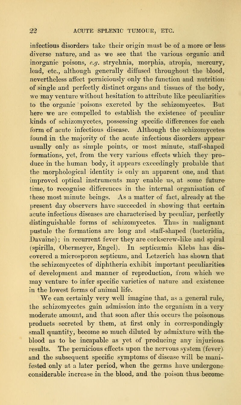 infectious disorders take their origin must be of a more or less- diverse nature, and as we see that the various organic and inorganic poisons, e.g. strychnia, morphia, atropia, mercury, lead, etc., although generally diffused throughout the blood, nevertheless affect perniciously only the function and nutrition of single and perfectly distinct organs and tissues of the body, we may venture without hesitation to attribute like peculiarities to the organic ! poisons excreted by the schizomycetes. But here we are compelled to establish the existence of peculiar kinds of schizomycetes, possessing specific differences for each form of acute infectious disease. Although the schizomycetes found in the majority of the acute infectious disorders appear usually only as simple points, or most minute, staff-shaped formations, yet, from the very various effects which they pro- duce in the human body, it appears exceedingly probable that the morphological identity is only an apparent one, and that improved optical instruments may enable us, at some future- time, to recognise differences in the internal organisation of these most minute beings. As a matter of fact, already at the- present day observers have succeeded in showing that certain acute infectious diseases are characterised by peculiar, perfectly distinguishable forms of schizomycetes. Thus in malignant pustule the formations are long and staff-shaped (bacteridia,. Davaine); in recurrent fever they are corkscrew-like and spiral (spirilla, Obermeyer, Engel). In septicaemia Klebs has dis- covered a microsporon septicum, and Letzerich has shown that the schizomycetes of diphtheria exhibit important peculiarities of development and manner of reproduction, from which wo may venture to infer specific varieties of nature and existence in the lowest forms of animal life. We can certainly very well imagine that, as a general rule, the schizomycetes gain admission into the organism in a very moderate amount, and that soon after this occurs the poisonous products secreted by them, at first only in correspondingly .small quantity, become so much diluted by admixture with the blood as to be incapable as yet of producing any injurious- results. The pernicious effects upon the nervous system (fever) and the subsequent specific symptoms of disease will be mani- fested only at a later period, when the germs have undergone considerable increase in the blood, and the poison thus become