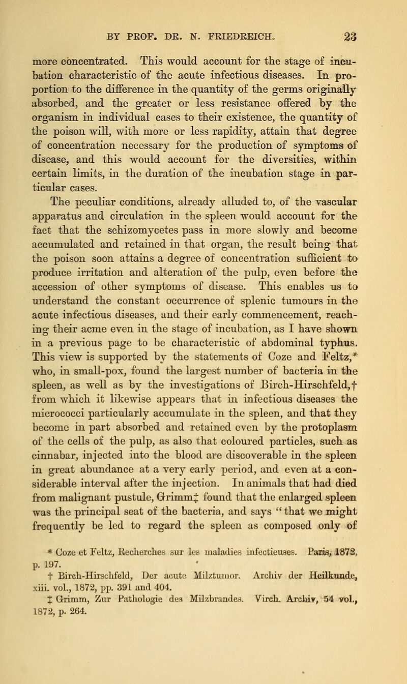 more concentrated. This would account for the stage of Incu- bation characteristic of the acute infectious diseases. In pro- portion to the difference in the quantity of the germs originally absorbed, and the greater or less resistance offered by the organism in individual cases to their existence, the quantity of the poison will, with more or less rapidity, attain that degree of concentration necessary for the production of symptoms of disease, and this would account for the diversities, within certain limits, in the duration of the incubation stage in par- ticular cases. The peculiar conditions, already alluded to, of the vascular apparatus and circulation in the spleen would account for the fact that the schizomycetes pass in more slowly and become accumulated and retained in that organ, the result being that the poison soon attains a degree of concentration sufficient to produce irritation and alteration of the pulp, even before the accession of other symptoms of disease. This enables us to understand the constant occurrence of splenic tumours in the acute infectious diseases, and their early commencement, reach- ing their acme even in the stage of incubation, as I have shown in a previous page to be characteristic of abdominal typhus. This view is supported by the statements of Coze and Feltz,* who, in small-pox, found the largest number of bacteria in the spleen, as well as by the investigations of Birch-Hirschfeld,f from which it likewise appears that in infectious diseases the micrococci particularly accumulate in the spleen, and that they become in part absorbed and retained even by the protoplasm of the cells of the pulp, as also that coloured particles, such as cinnabar, injected into the blood are discoverable in the spleen in great abundance at a very early period, and even at a con- siderable interval after the injection. In animals that had died from malignant pustule, GrimmJ found that the enlarged spleen was the principal seat of the bacteria, and says  that we might frequently be led to regard the spleen as composed only of * Coze et Feltz, Reclierches .sur les maladies infcctieuses. Paris, 1872, p. 197. t Birch-Hirschfeld, Der acute Mil/.tumor. Archiv der Heilkunde, xiii. vol., 1872, pp. 391 and 404. % Grimm, Zur Pathologie des Milzbrandes. Virch. Arcaiv, 54 vol., 1872, p. 264.