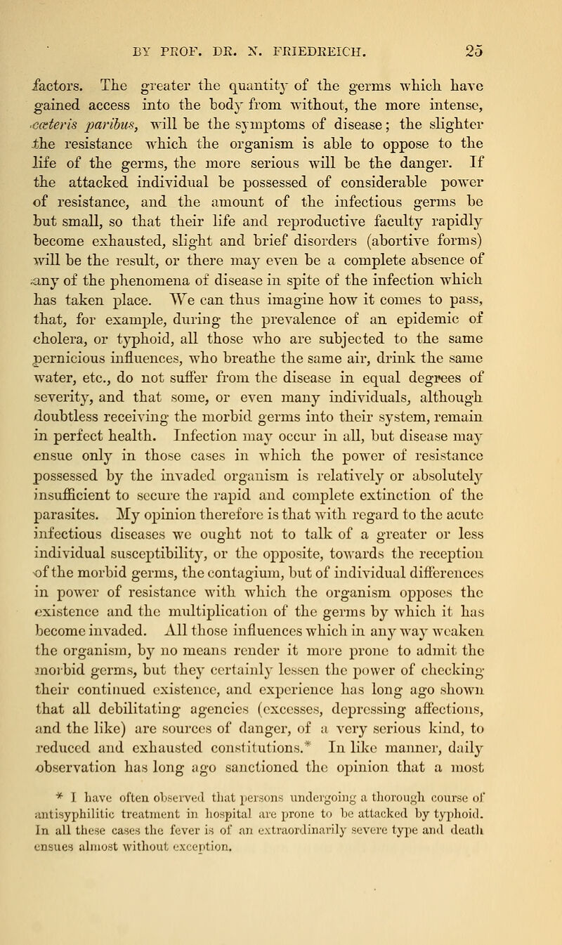 factors. The greater the quantity of the germs which have gained access into the body from without, the more intense, ■cceteris paribus, will he the symptoms of disease; the slighter the resistance which the organism is able to oppose to the life of the germs, the more serious will be the danger. If the attacked individual be possessed of considerable power of resistance, and the amount of the infectious germs be but small, so that their life and reproductive faculty rapidly become exhausted, slight and brief disorders (abortive forms) will be the result, or there may even be a complete absence of any of the phenomena of disease in spite of the infection which has taken place. We can thus imagine how it comes to pass, that, for example, during the prevalence of an epidemic of cholera, or typhoid, all those who are subjected to the same pernicious influences, who breathe the same air, drink the same water, etc., do not suffer from the disease in equal degrees of severity, and that some, or even many individuals, although doubtless receiving the morbid germs into their system, remain in perfect health. Infection may occur in all, but disease may ensue only in those cases in which the power of resistance possessed by the invaded organism is relatively or absolutely insufficient to secure the rapid and complete extinction of the parasites. My opinion therefore is that with regard to the acute infectious diseases we ought not to talk of a greater or less individual susceptibility, or the opposite, towards the reception •of the morbid germs, the contagium, but of individual differences in power of resistance with which the organism opposes the existence and the multiplication of the germs by which it has become invaded. All those influences which in any way weaken the organism, by no means render it more prone to admit the morbid germs, but they certainly lessen the power of checking their continued existence, and experience has long ago .shown that all debilitating agencies (excesses, depressing affections, and the like) are sources of danger, of a very serious kind, to reduced and exhausted constitutions.* In like manner, daily observation has long ago sanctioned the opinion that a most * I have often observed that persons undergoing a thorough course of antisyphilitic treatment in hospital are prone to he attacked by typhoid. In atl these cases the fever is of an extraordinarily severe type and death ensues almost without exception.