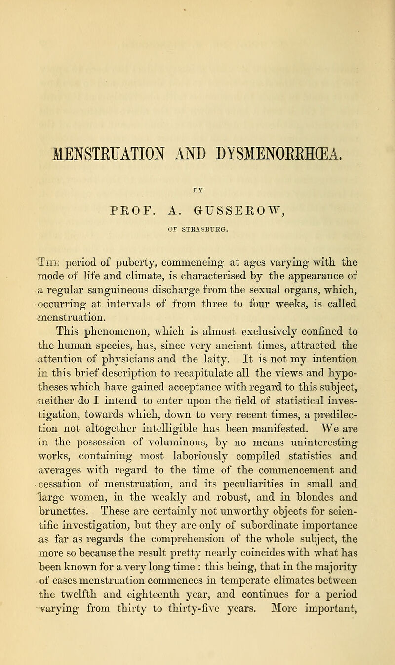 MENSTRUATION AND DYSMENORRHEA EY PROF. A. GUSSEROW, OF STBASBUEG. The period of puberty, commencing at ages varying with, the mode of life and climate, is characterised by the appearance of a regular sanguineous discharge from the sexual organs, which, occurring at intervals of from three to four weeks, is called menstruation. This phenomenon, which is almost exclusively confined to the human species, has, since very ancient times, attracted the attention of physicians and the laity. It is not my intention in this brief description to recapitulate all the views and hypo- theses which have gained acceptance with regard to this subject, neither do I intend to enter upon the field of statistical inves- tigation, towards which, down to very recent times, a predilec- tion not altogether intelligible has been manifested. We are in the possession of voluminous, by no means uninteresting works, containing most laboriously compiled statistics and averages with regard to the time of the commencement and cessation of menstruation, and its peculiarities in small and large women, in the weakly and robust, and in blondes and brunettes. These are certainly not unworthy objects for scien- tific investigation, but they are only of subordinate importance as far as regards the comprehension of the whole subject, the more so because the result pretty nearly coincides with what has been known for a very long time : this being, that in the majority of cases menstruation commences in temperate climates between the twelfth and eighteenth year, and continues for a period varying from thirty to thirty-five years. More important,