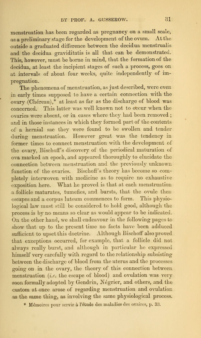 menstruation has been regarded as pregnancy on a small scale, as a preliminary stage for the development of the ovum. At the outside a graduated difference between the decidua menstrualis and the decidua graviditatis is all that can be demonstrated. This, however, must be borne in mind, that the formation of the decidua, at least the incipient stages of such a process, goes on at intervals of about four weeks, quite independently of im- pregnation. The phenomena of menstruation, as just described, were even in early times supposed to have a certain connection with the ovary (Chereau),* at least as far as the discharge of blood was concerned. This latter was well known not to occur when the ovaries were absent, or in cases where they had been removed ; and in those instances in which they formed part of the contents of a hernial sac they were found to be swollen and tender •during menstruation. However great was the tendency in former times to connect menstruation with the development of the ovary, Bischoffs discovery of the periodical maturation of ova marked an epoch, and appeared thoroughly to elucidate the connection between menstruation and the previously unknown function of the ovaries. Bischoff's theory has become so com- pletely interwoven with medicine as to require no exhaustive exposition here. What he proved is that at each menstruation a follicle maturates, tumefies, and bursts, that the ovule then escapes and a corpus luteum commences to form. This physio- logical law must still be considered to hold good, although the process is by no means so clear as would appear to be indicated. On the other hand, we shall endeavour in the following pages to show that up to the present time no facts have been adduced sufficient to upset this doctrine. Although Bischoff also proved that exceptions occurred, for example, that a follicle did not always really burst, and although in particular he expressed himself very carefully with regard to the relationship subsisting between the discharge of blood from the uterus and the processes going on in the ovary, the theory of this connection between menstruation (i.e. the escape of blood) and ovulation was very soon formally adopted by Gendrin, Negrier, and others, and the custom at once arose of regarding menstruation and ovulation •as the same thing, as involving the same physiological process. * M&noires pour servir a l'6tude des maladies des ovaires, p. 33.