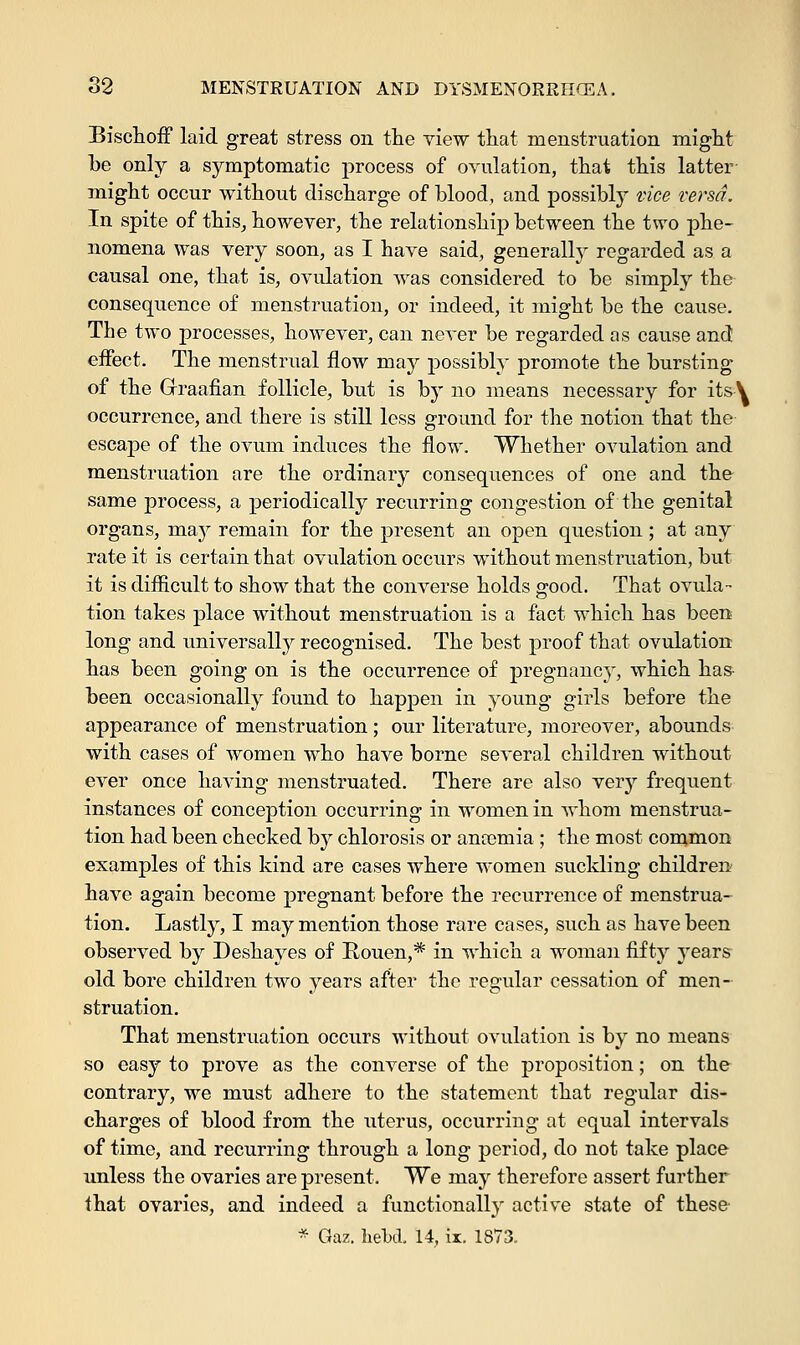 Bischoff laid great stress on the view that menstruation might be only a symptomatic process of ovulation, that this latter might occur without discharge of blood, and possibly vice versa. In spite of this, however, the relationship between the two phe- nomena was very soon, as I have said, generally regarded as a causal one, that is, ovulation was considered to be simply the consequence of menstruation, or indeed, it might be the cause. The two processes, however, can never be regarded as cause and effect. The menstrual flow may possibly promote the bursting of the Graafian follicle, but is by no means necessary for its\ occurrence, and there is still less ground for the notion that the escape of the ovum induces the flow. Whether ovulation and menstruation are the ordinary consequences of one and the same process, a periodically recurring congestion of the genital organs, may remain for the present an open question; at any rate it is certain that ovulation occurs without menstruation, but it is difficult to show that the converse holds good. That ovula- tion takes place without menstruation is a fact which has been long and universally recognised. The best proof that ovulation has been going on is the occurrence of pregnancy, which has been occasionally found to happen in young girls before the appearance of menstruation ; our literature, moreover, abounds with cases of women who have borne several children without ever once having menstruated. There are also very frequent instances of conception occurring in women in whom menstrua- tion had been checked by chlorosis or anaemia ; the most common examples of this kind are cases where women suckling children have again become pregnant before the recurrence of menstrua- tion. Lastly, I may mention those rare cases, such as have been observed by Deshayes of Rouen,* in which a woman fifty years old bore children two years after the regular cessation of men- struation. That menstruation occurs without ovulation is by no means so easy to prove as the converse of the proposition; on the contrary, we must adhere to the statement that regular dis- charges of blood from the uterus, occurring at equal intervals of time, and recurring through a long period, do not take place unless the ovaries are present. We may therefore assert further that ovaries, and indeed a functionally active state of these- * Gaz. hekl 14, ix. 1873.