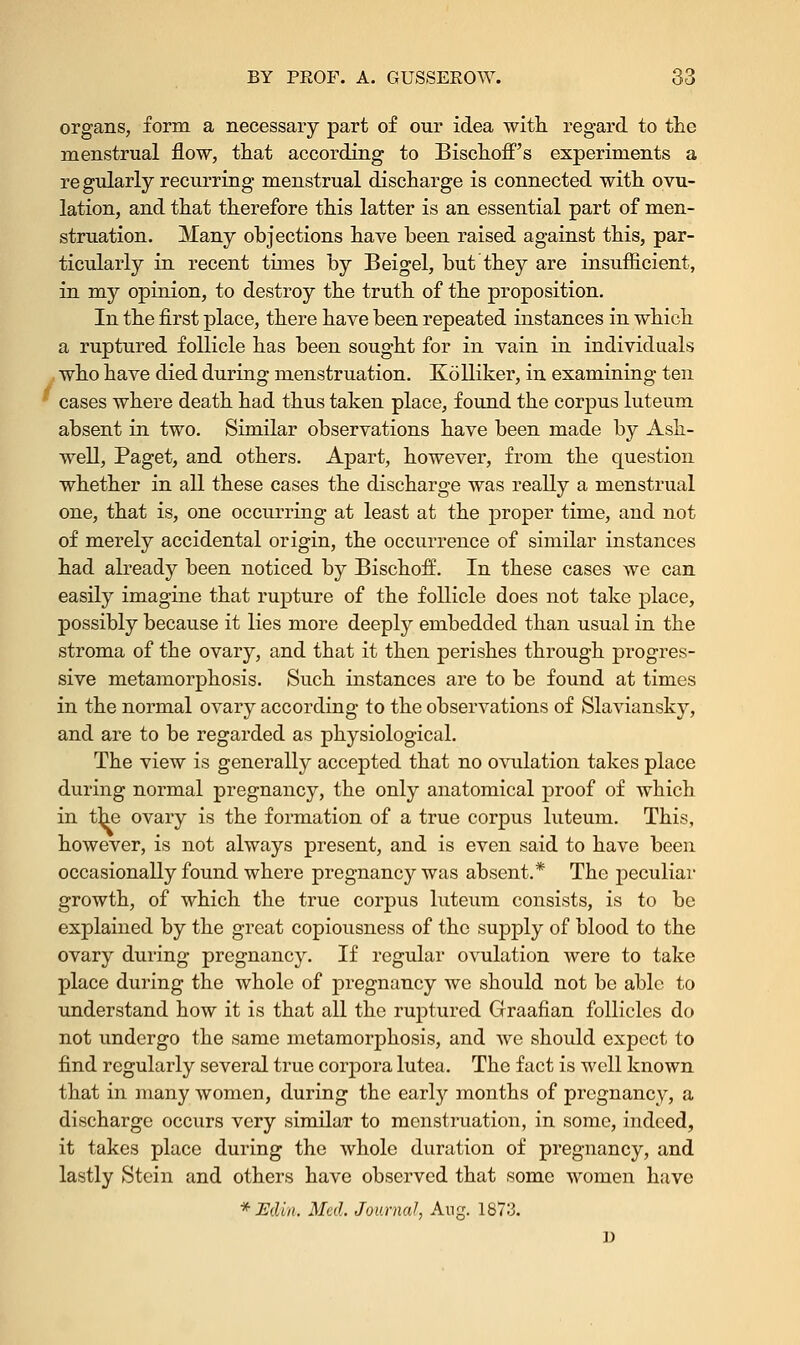 organs, form a necessary part of our idea with regard to the menstrual flow, that according to Bischoff's experiments a re gularly recurring menstrual discharge is connected with ovu- lation, and that therefore this latter is an essential part of men- struation. Many objections have been raised against this, par- ticularly in recent times by Beigel, but they are insufficient, in my opinion, to destroy the truth of the proposition. In the first place, there have been repeated instances in which a ruptured follicle has been sought for in vain in individuals who have died during menstruation. Kolliker, in examining ten ' cases where death had thus taken place, found the corpus luteum absent in two. Similar observations have been made by Ash- well, Paget, and others. Apart, however, from the question whether in all these cases the discharge was really a menstrual one, that is, one occurring at least at the proper time, and not of merely accidental origin, the occurrence of similar instances had already been noticed by BischofL In these cases we can easily imagine that rupture of the follicle does not take place, possibly because it lies more deeply embedded than usual in the stroma of the ovary, and that it then perishes through progres- sive metamorphosis. Such instances are to be found at times in the normal ovary according to the observations of Slaviansky, and are to be regarded as physiological. The view is generally accepted that no ovulation takes place during normal pregnancy, the only anatomical proof of which in the ovary is the formation of a true corpus luteum. This, however, is not always present, and is even said to have been occasionally found where pregnancy was absent.* The peculiar growth, of which the true corpus luteum consists, is to be explained by the great copiousness of the supply of blood to the ovary during pregnancy. If regular ovulation were to take place during the whole of pregnancy we should not be able to understand how it is that all the ruptured Graafian follicles do not undergo the same metamorphosis, and we should expect to find regularly several true corpora lutea. The fact is well known that in many women, during the early months of pregnancy, a discharge occurs very similar to menstruation, in some, indeed, it takes place during the whole duration of pregnancy, and lastly Stein and others have observed that some women have *JEdm. Med. Journal Aug. 1873.