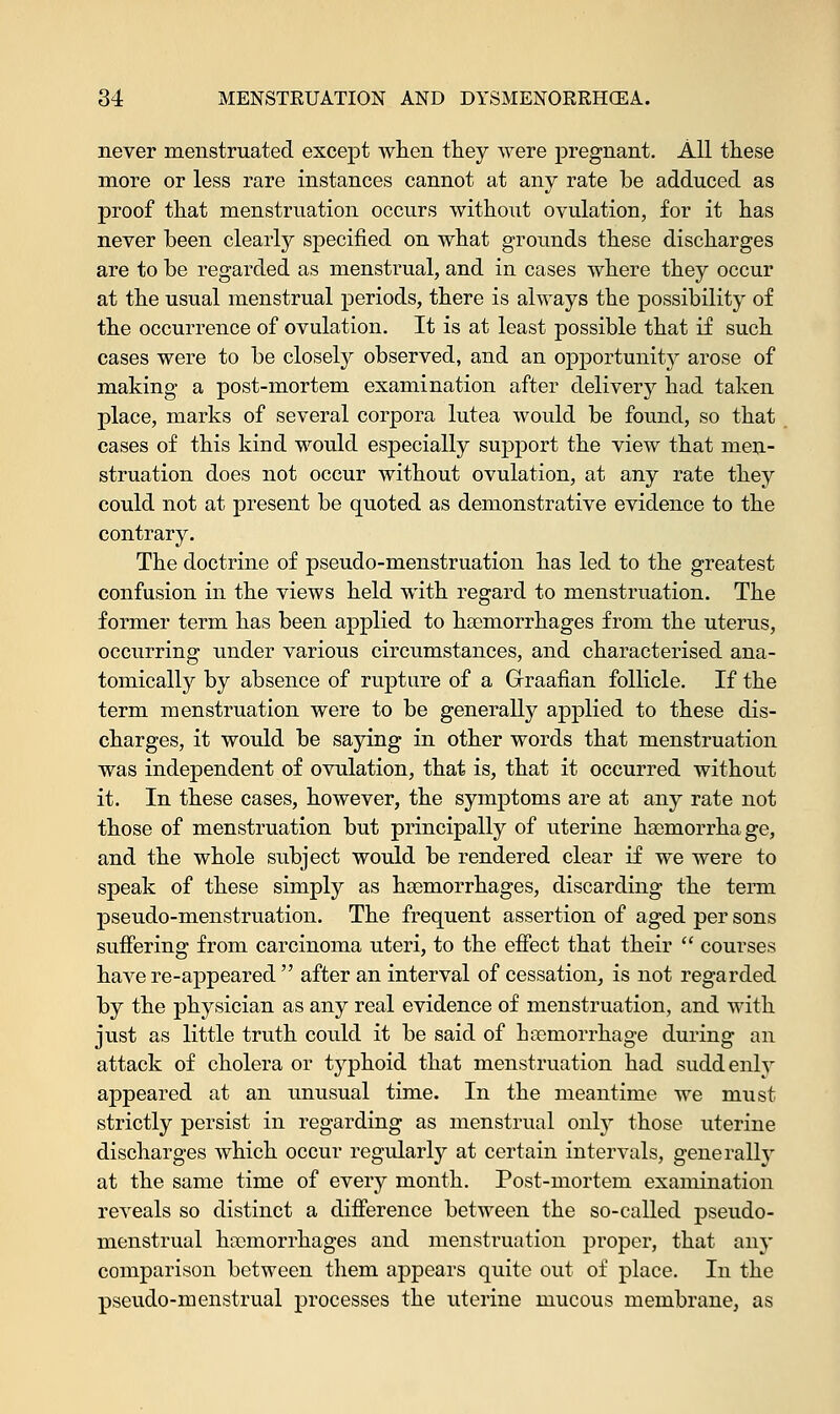 never menstruated except when they were pregnant. All these more or less rare instances cannot at any rate be adduced as proof that menstruation occurs without ovulation, for it has never been clearly specified on what grounds these discharges are to be regarded as menstrual, and in cases where they occur at the usual menstrual periods, there is always the possibility of the occurrence of ovulation. It is at least possible that if such cases were to be closely observed, and an opportunity arose of making a post-mortem examination after delivery had taken place, marks of several corpora lutea would be found, so that cases of this kind would especially support the view that men- struation does not occur without ovulation, at any rate they could not at present be quoted as demonstrative evidence to the contrary. The doctrine of pseudo-menstruation has led to the greatest confusion in the views held with regard to menstruation. The former term has been applied to haemorrhages from the uterus, occurring under various circumstances, and characterised ana- tomically by absence of rupture of a Graafian follicle. If the term menstruation were to be generally applied to these dis- charges, it would be saying in other words that menstruation was independent of ovulation, that is, that it occurred without it. In these cases, however, the symptoms are at any rate not those of menstruation but principally of uterine haemorrhage, and the whole subject would be rendered clear if we were to speak of these simply as haemorrhages, discarding the term pseudo-menstruation. The frequent assertion of aged per sons suffering from carcinoma uteri, to the effect that their  courses have re-appeared  after an interval of cessation, is not regarded by the physician as any real evidence of menstruation, and with just as little truth could it be said of haemorrhage during an attack of cholera or typhoid that menstruation had suddenly appeared at an unusual time. In the meantime we must strictly persist in regarding as menstrual only those uterine discharges which occur regularly at certain intervals, generally at the same time of every month. Post-mortem examination reveals so distinct a difference between the so-called pseudo- menstrual haemorrhages and menstruation proper, that any comparison between them appears quite out of place. In the pseudo-menstrual processes the uterine mucous membrane, as