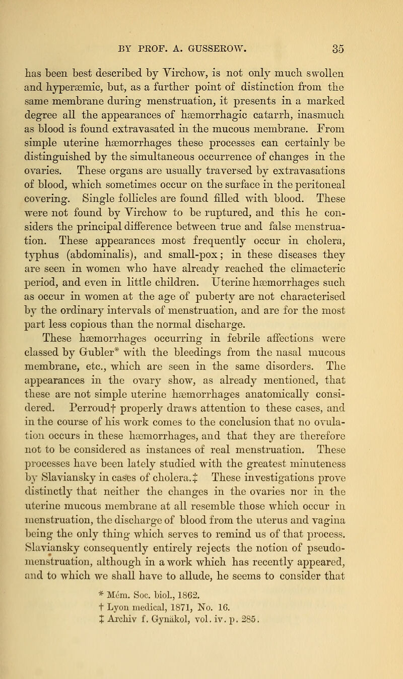 has been best described by Virchow, is not only much swollen and hyperaemic, but, as a further point of distinction from the same membrane during menstruation, it presents in a marked degree all the appearances of hemorrhagic catarrh, inasmuch as blood is found extravasated in the mucous membrane. From simple uterine haemorrhages these processes can certainly be distinguished by the simultaneous occurrence of changes in the ovaries. These organs are usually traversed by extravasations of blood, which sometimes occur on the surface in the peritoneal covering. Single follicles are found filled with blood. These were not found by Virchow to be ruptured, and this he con- siders the principal difference between true and false menstrua- tion. These appearances most frequently occur in cholera, typhus (abdominalis), and small-pox; in these diseases they are seen in women who have already reached the climacteric period, and even in little children. Uterine haemorrhages such as occur in women at the age of puberty are not characterised by the ordinary intervals of menstruation, and are for the most part less copious than the normal discharge. These haemorrhages occurring in febrile affections were classed by Gubler* with the bleedings from the nasal mucous membrane, etc., which are seen in the same disorders. The appearances in the ovary show, as already mentioned, that these are not simple uterine haemorrhages anatomically consi- dered. Perroudf properly draws attention to these cases, and in the course of his work comes to the conclusion that no ovula- tion occurs in these haemorrhages, and that they are therefore not to be considered as instances of real menstruation. These processes have been lately studied with the greatest minuteness by Slaviansky in cases of cholera. + These investigations prove distinctly that neither the changes in the ovaries nor in the uterine mucous membrane at all resemble those which occur in menstruation, the discharge of blood from the uterus and vagina being the only thing which serves to remind us of that process. Slaviansky consequently entirely rejects the notion of pseudo- menstruation, although in a work which has recently appeared, and to which we shall have to allude, he seems to consider that * Mum. Soc. biol., 1862. t Lyon medical, 1871, No. 1C. X Arcliiv f. Gyniikol, vol. iv. p. 285.
