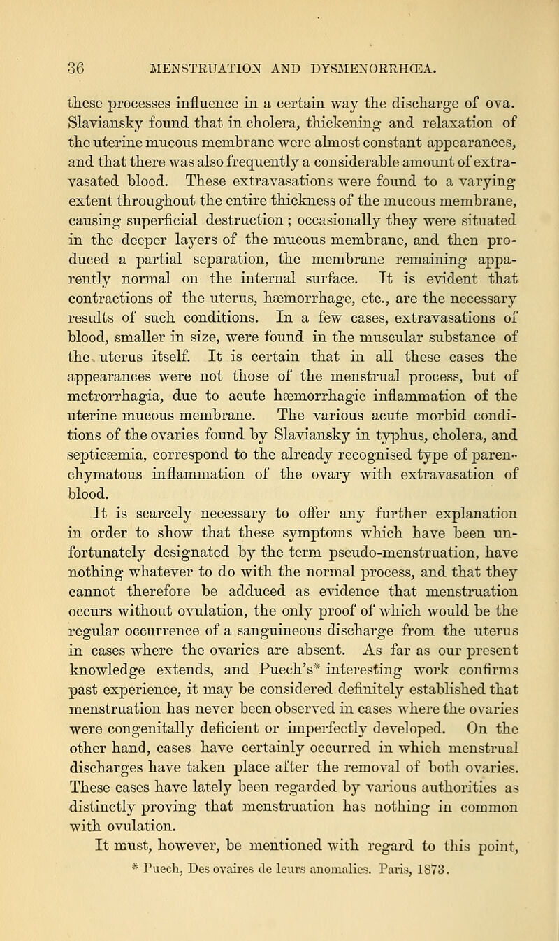 these processes influence in a certain way the discharge of ova. Slaviansky found that in cholera, thickening and relaxation of the uterine mucous membrane were almost constant appearances, and that there was also frequently a considerable amount ofextra- vasated blood. These extravasations were found to a varying extent throughout the entire thickness of the mucous membrane, causing superficial destruction ; occasionally they were situated in the deeper layers of the mucous membrane, and then pro- duced a partial separation, the membrane remaining appa- rently normal on the internal surface. It is evident that contractions of the uterus, haemorrhage, etc., are the necessary results of such conditions. In a few cases, extravasations of blood, smaller in size, were found in the muscular substance of the uterus itself. It is certain that in all these cases the appearances were not those of the menstrual process, but of metrorrhagia, due to acute hemorrhagic inflammation of the uterine mucous membrane. The various acute morbid condi- tions of the ovaries found by Slaviansky in typhus, cholera, and septicaemia, correspond to the already recognised type of paren- chymatous inflammation of the ovary with extravasation of blood. It is scarcely necessary to offer any further explanation in order to show that these symptoms which have been un- fortunately designated by the term pseudo-menstruation, have nothing whatever to do with the normal process, and that they cannot therefore be adduced as evidence that menstruation occurs without ovulation, the only proof of which would be the regular occurrence of a sanguineous discharge from the uterus in cases where the ovaries are absent. As far as our present knowledge extends, and Puech's* interesting work confirms past experience, it may be considered definitely established that menstruation has never been observed in cases where the ovaries were congenitally deficient or imperfectly developed. On the other hand, cases have certainly occurred in which menstrual discharges have taken place after the removal of both ovaries. These cases have lately been regarded by various authorities as distinctly proving that menstruation has nothing in common with ovulation. It must, however, be mentioned with regard to this point, * Puech, Desovaires de leurs anomalies. Paris, 1S73.