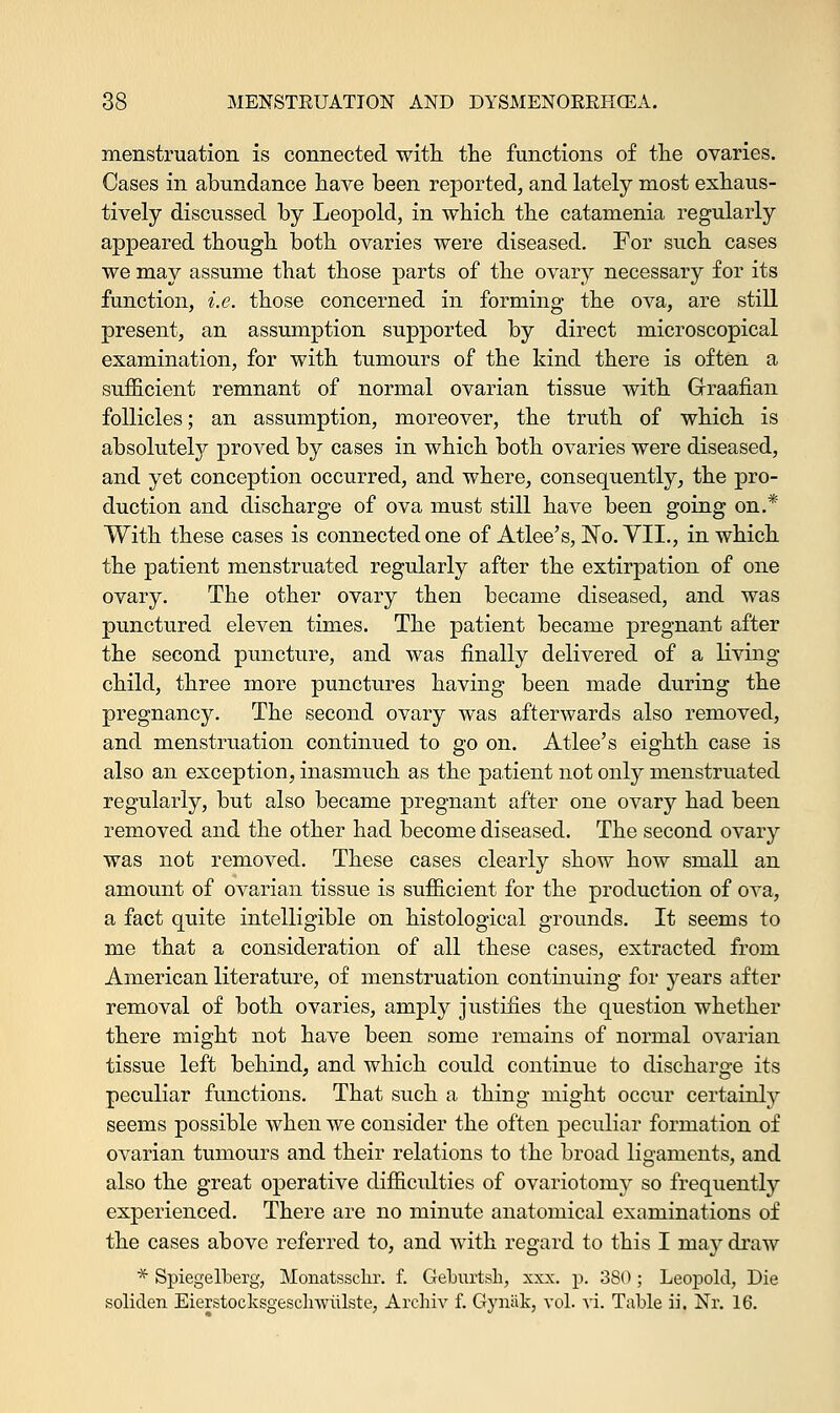 menstruation is connected with the functions of the ovaries. Cases in abundance have been reported, and lately most exhaus- tively discussed by Leopold, in which the catamenia regularly appeared though both ovaries were diseased. For such cases we may assume that those parts of the ovary necessary for its function, i.e. those concerned in forming the ova, are still present, an assumption supported by direct microscopical examination, for with tumours of the kind there is often a sufficient remnant of normal ovarian tissue with Graafian follicles; an assumption, moreover, the truth of which is absolutely proved by cases in which both ovaries were diseased, and yet conception occurred, and where, consequently, the pro- duction and discharge of ova must still have been going on.* With these cases is connected one of Atlee's, No. VII., in which the patient menstruated regularly after the extirpation of one ovary. The other ovary then became diseased, and was punctured eleven times. The patient became pregnant after the second puncture, and was finally delivered of a living child, three more punctures having been made during the pregnancy. The second ovary was afterwards also removed, and menstruation continued to go on. Atlee's eighth case is also an exception, inasmuch as the patient not only menstruated regularly, but also became pregnant after one ovary had been removed and the other had become diseased. The second ovary was not removed. These cases clearly show how small an amount of ovarian tissue is sufficient for the production of ova, a fact quite intelligible on histological grounds. It seems to me that a consideration of all these cases, extracted from American literature, of menstruation continuing for years after removal of both ovaries, amply justifies the question whether there might not have been some remains of normal ovarian tissue left behind, and which could continue to discharge its peculiar functions. That such a thing might occur certainly seems possible when we consider the often peculiar formation of ovarian tumours and their relations to the broad ligaments, and also the great operative difficulties of ovariotomy so frequently experienced. There are no minute anatomical examinations of the cases above referred to, and with regard to this I may draw * Spiegelberg, Monatssckr. f. Geburtsh, xxx. p. 380 ; Leopold, Die soliden Eierstocksgesclrwiilste, Archiv f. Gynak, vol. vi. Table ii. Nr. 16.