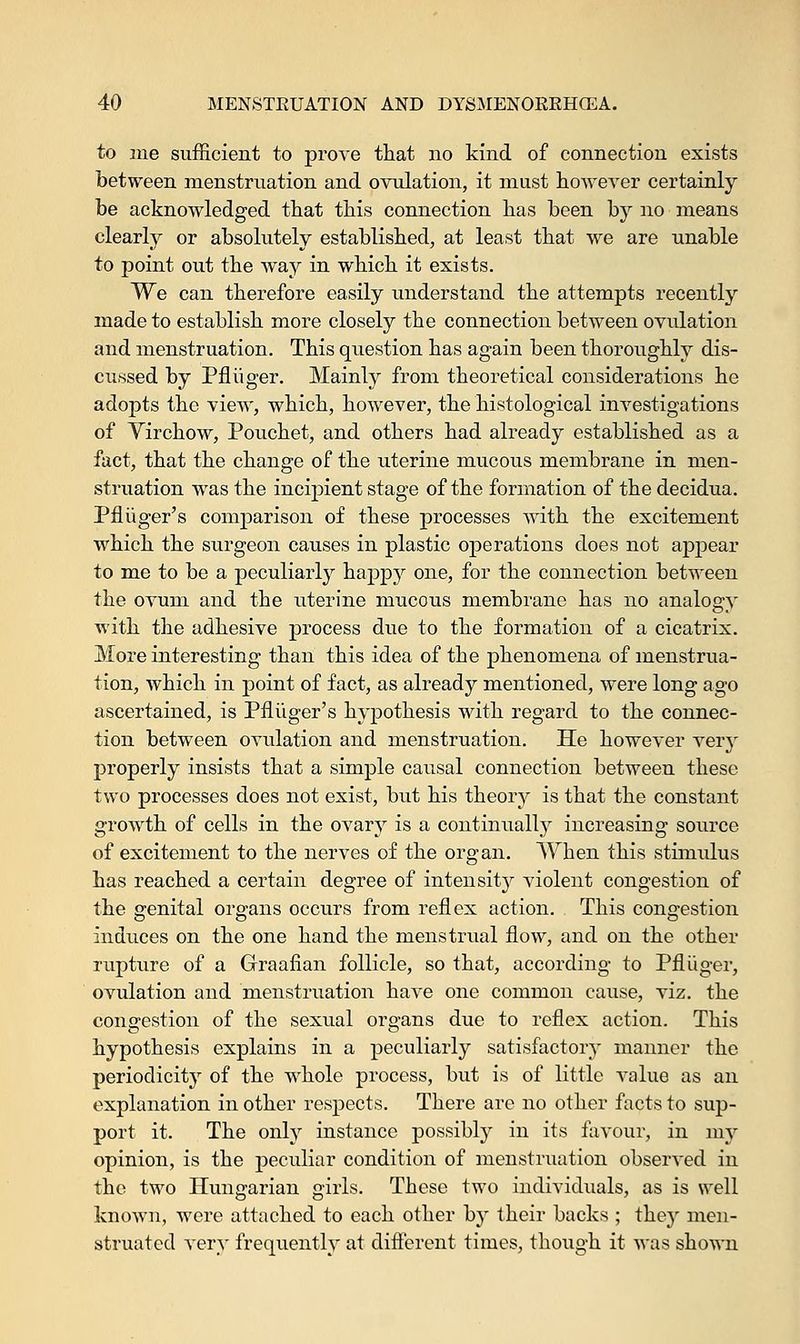 to me sufficient to prove that no kind of connection exists between menstruation and ovulation, it must however certainly be acknowledged that this connection has been by no means clearly or absolutely established, at least that we are unable to point out the way in which it exists. We can therefore easily understand the attempts recently made to establish more closely the connection between ovulation and menstruation. This question has again been thoroughly dis- cussed by Pfliiger. Mainly from theoretical considerations he adopts the view, which, however, the histological investigations of Yirchow, Pouchet, and others had already established as a fact, that the change of the uterine mucous membrane in men- struation was the incipient stage of the formation of the decidua. Pfliiger's comparison of these processes with the excitement which the surgeon causes in plastic operations does not appear to me to be a peculiarly happy one, for the connection between the ovum and the uterine mucous membrane has no analogy with the adhesive process due to the formation of a cicatrix. More interesting than this idea of the phenomena of menstrua- tion, which in point of fact, as already mentioned, were long ago ascertained, is Pfliiger's hypothesis with regard to the connec- tion between ovulation and menstruation. He however very properly insists that a simple causal connection between these two processes does not exist, but his theory is that the constant growth of cells in the ovary is a continually increasing source of excitement to the nerves of the organ. When this stimulus has reached a certain degree of intensity violent congestion of the genital organs occurs from reflex action. This congestion induces on the one hand the menstrual flow, and on the other rupture of a Graafian follicle, so that, according to Pfliiger, ovulation and menstruation have one common cause, viz. the congestion of the sexual organs due to reflex action. This hypothesis explains in a peculiarly satisfactory manner the periodicity of the whole process, but is of little value as an explanation in other respects. There are no other facts to sup- port it. The only instance possibly in its favour, in my opinion, is the peculiar condition of menstruation observed in the two Hungarian girls. These two individuals, as is well known, were attached to each other by their backs ; they men- struated very frequently at different times, though it was shown