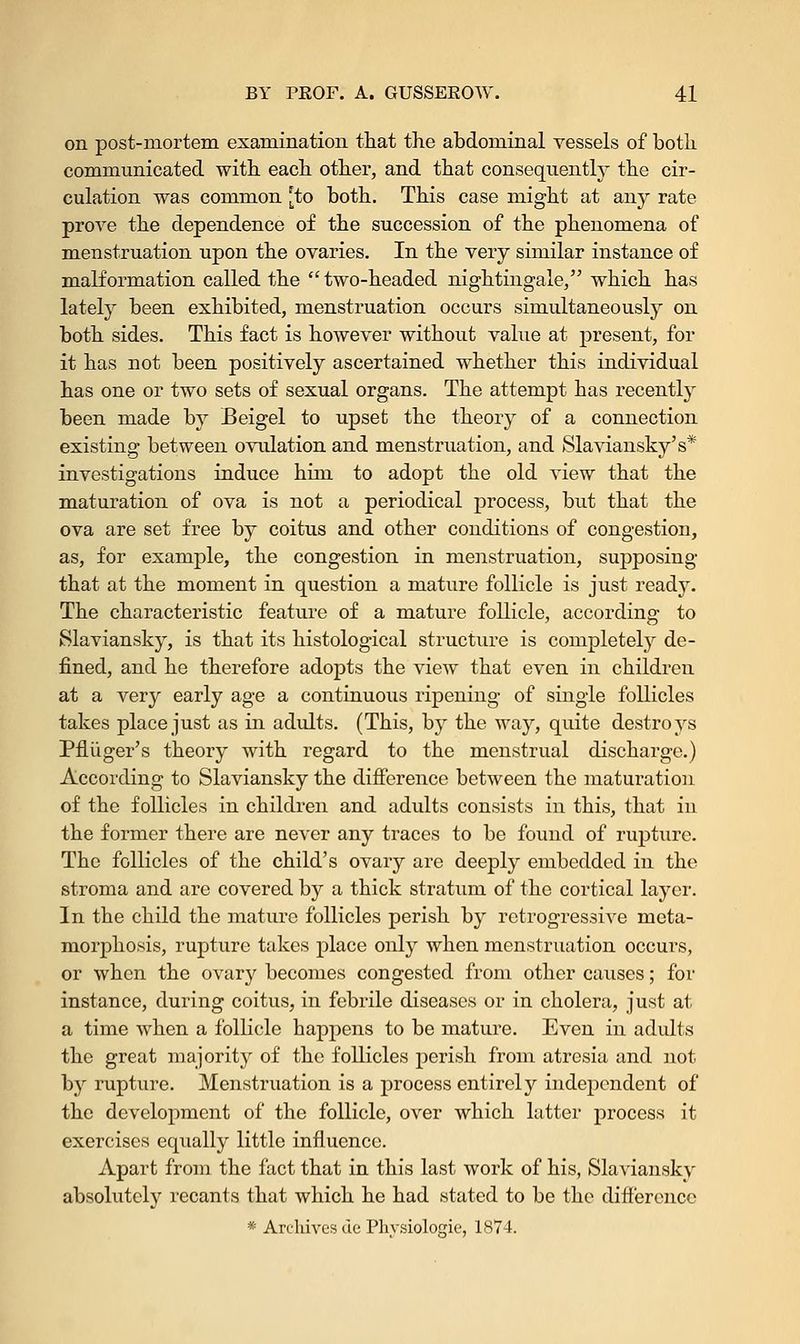 on post-mortem examination that the abdominal vessels of both communicated with each other, and that consequently the cir- culation was common [to both. This case might at any rate prove the dependence of the succession of the phenomena of menstruation upon the ovaries. In the very similar instance of malformation called the two-headed nightingale, which has lately been exhibited, menstruation occurs simultaneously on both sides. This fact is however without value at present, for it has not been positively ascertained whether this individual has one or two sets of sexual organs. The attempt has recently been made by Beigel to upset the theory of a connection existing between ovulation and menstruation, and Slaviansky's* investigations induce him to adopt the old view that the maturation of ova is not a periodical process, but that the ova are set free by coitus and other conditions of congestion, as, for example, the congestion in menstruation, supposing that at the moment in question a mature follicle is just ready. The characteristic feature of a mature follicle, according to Slaviansky, is that its histological structure is completely de- fined, and he therefore adopts the view that even in children at a very early age a continuous ripening of single follicles takes place just as in adults. (This, by the way, quite destroys Pfliiger's theory with regard to the menstrual discharge.) According to Slaviansky the difference between the maturation of the follicles in children and adults consists in this, that in the former there are never any traces to be found of rupture. The follicles of the child's ovary are deeply embedded in the stroma and are covered by a thick stratum of the cortical layer. In the child the mature follicles perish by retrogressive meta- morphosis, rupture takes place only when menstruation occurs, or when the ovary becomes congested from other causes; for instance, during coitus, in febrile diseases or in cholera, just at a time when a follicle happens to be mature. Even in adults the great majority of the follicles perish from atresia and not by rupture. Menstruation is a process entirely independent of the development of the follicle, over which latter process it exercises equally little influence. Apart from the fact that in this last work of his, Slaviansky absolutely recants that which he had stated to be the difference * Archives tic Physiologic, 1874.