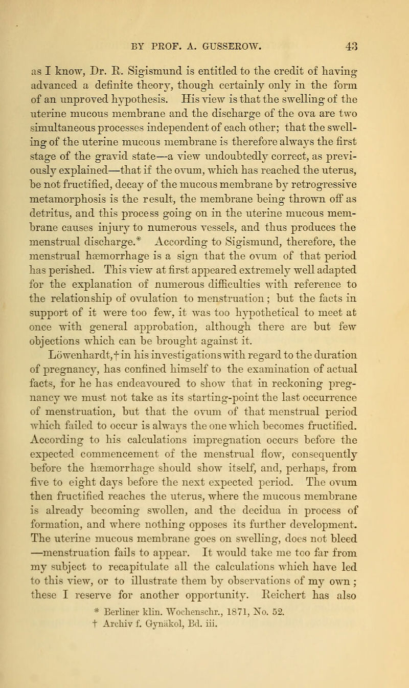 as I know, Dr. R. Sigismund is entitled to the credit of having advanced a definite theory, though certainly only in the form of an unproved hypothesis. His view is that the swelling of the uterine mucous membrane and the discharge of the ova are two simultaneous processes independent of each other; that the swell- ins: of the uterine mucous membrane is therefore alwavs the first stage of the gravid state—a view undoubtedly correct, as previ- ously explained—that if the ovum, which has reached the uterus, be not fructified, decay of the mucous membrane by retrogressive metamorphosis is the result, the membrane being thrown off as detritus, and this process going on in the uterine mucous mem- brane causes injury to numerous vessels, and thus produces the menstrual discharge.* According to Sigismund, therefore, the menstrual haemorrhage is a sign that the ovum of that period has perished. This view at first appeared extremely well adapted for the explanation of numerous difficulties with reference to the relationship of ovulation to menstruation; but the facts in support of it were too few, it was too hypothetical to meet at once with general approbation, although there are but few objections which can be brought against it. Lowenhardtjf in his investigations with regard to the duration of pregnancy, has confined himself to the examination of actual facts, for he has endeavoured to show that in reckoning preg- nancy we must not take as its starting-point the last occurrence of menstruation, but that the ovuni of that menstrual period which failed to occur is always the one which becomes fructified. According to his calculations impregnation occurs before the expected commencement of the menstrual flow, consequently before the haemorrhage should show itself, and, perhaps, from five to eight days before the next expected period. The ovum then fructified reaches the uterus, where the mucous membrane is already becoming swollen, and the decidua in process of formation, and where nothing opposes its further development. The uterine mucous membrane goes on swelling, does not bleed —menstruation fails to appear. It would take me too far from my subject to recapitulate all the calculations which have led to this view, or to illustrate them by observations of my own ; these I reserve for another opportunity. Iieichert has also * Berliner klin. Wochenschr., 1871, No. 52. t Archiv f. Gyniikol, Bel. iii.