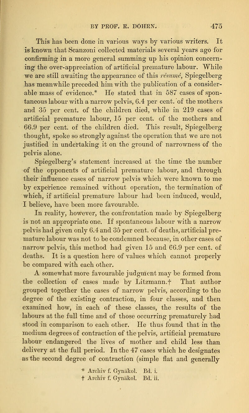 This has been done in various ways by various writers. It is known that Scanzoni collected materials several years ago for confirming in a more general summing up his opinion concern- ing the over-appreciation of artificial premature labour. While we are still awaiting the appearance of this resume, Spiegelberg has meanwhile preceded him with the publication of a consider- able mass of evidence.* He stated that in 587 cases of spon- taneous labour with a narrow pelvis, 6.4 per cent, of the mothers and 35 per cent, of the children died, while in 219 cases of artificial premature labour, 15 per cent, of the mothers and 66.9 per cent, of the children died. This result, Spiegelberg thought, spoke so strongly against the operation that we are not justified in undertaking it on the ground of narrowness of the pelvis alone. Spiegelberg's statement increased at the time the number of the opponents of artificial premature labour, and through their influence cases of narrow pelvis which were known to me by experience remained without operation, the termination of which, if artificial premature labour had been induced, would, I believe, have been more favourable. In reality, however, the confrontation made by Spiegelberg is not an appropriate one. If spontaneous labour with a narrow pelvis had given only 6.4 and 35 per cent, of deaths, artificial pre- mature labour was not to be condemned because, in other cases of narrow pelvis, this method had given 15 and 66.9 per cent, of deaths. It is a question here of values which cannot properly be compared with each other. A somewhat more favourable judgment may be formed from the collection of cases made by Litzmann.f That author grouped together the cases of narrow pelvis, according to the degree of the existing contraction, in four classes, and then examined how, in each of these classes, the results of the labours at the full time and of those occurring prematurely had stood in comparison to each other. He thus found that in the medium degrees of contraction of the pelvis, artificial premature labour endangered the lives of mother and child less than delivery at the full period. In the 47 cases which he designates as the second degree of contraction (simple flat and generally * Archiv f. Gynakol. B<1. i. t Archiv f. Gynakol. Bel. ii.