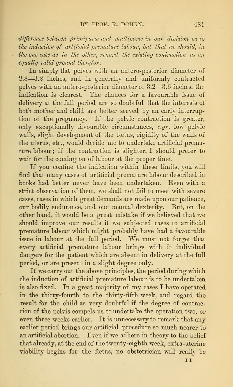 difference between primiparm and multipara in our decision as to the induction of artificial premature labour, but that ice should, in the one case as in the other, regard the existing contraction as an equally valid ground therefor. In simply flat pelves with an antero-posterior diameter of 2.8—3.2 inches, and in generally and uniformly contracted pelves with an antero-posterior diameter of 3.2—3.6 inches, the indication is clearest. The chances for a favourable issue of delivery at the full period are so doubtful that the interests of both mother and child are better served by an early interrup- tion of the pregnancy. If the pelvic contraction is greater, only exceptionally favourable circumstances, e.gr. low pelvic walls, slight development of the foetus, rigidity of the walls of the uterus, etc., would decide me to undertake artificial prema- ture labour; if the contraction is slighter, I should prefer to wait for the coming on of labour at the proper time. If you confine the indication within these limits, you will find that many cases of artificial premature labour described in books had better never have been undertaken. Even with a strict observation of them, we shall not fail to meet with severe cases, cases in which great demands are made upon our patience, our bodily endurance, and our manual dexterity. But, on the other hand, it would be a great mistake if we believed that we should improve our results if we subjected cases to artificial premature labour which might probably have had a favourable issue in labour at the full period. We must not forget that every artificial premature labour brings with it individual dangers for the patient which are absent in delivery at the full period, or are present in a slight degree only. If we carry out the above principles, the period during which the induction of artificial premature labour is to be undertaken is also fixed. In a great majority of my cases I have operated in the thirty-fourth to the thirty-fifth week, and regard the result for the child as very doubtful if the degree of contrac- tion of the pelvis compels us to undertake the operation two, or even three weeks earlier. It is unnecessary to remark that any earlier period brings our artificial procedure so much nearer to an artificial abortion. Even if we adhere in theory to the belief that already, at the end of the twenty-eighth week, extra-uterine viability begins for the foetus, no obstetrician will really be i i
