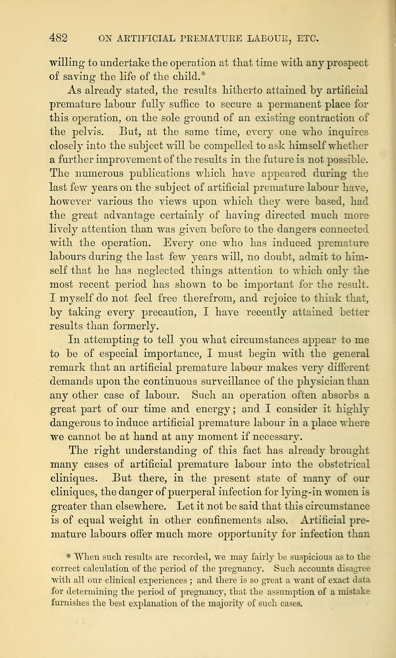 willing to undertake the operation at that time with any prospect of saving the life of the child.* As already stated, the results hitherto attained by artificial premature labour fully suffice to secure a permanent place for this operation, on the sole ground of an existing contraction of the pelvis. But, at the same time, every one who inquires closely into the subject will be compelled to ask himself whether a further improvement of the results in the future is not possible. The numerous publications which have appeared during the last few years on the subject of artificial premature labour have, however various the views upon which they were based, had the great advantage certainly of having directed much more lively attention than was given before to the dangers connected with the operation. Every one who has induced premature labours during the last few years will, no doubt, admit to him- self that he has neglected things attention to which only the most recent period has shown to be important for the result. I myself do not feel free therefrom, and rejoice to think that, by taking every precaution, I have recently attained better results than formerly. In attempting to tell you what circumstances appear to me to be of especial importance, I must begin with the general remark that an artificial premature labour makes very different demands upon the continuous surveillance of the physician than any other case of labour. Such an operation often absorbs a great part of our time and energy; and I consider it highly dangerous to induce artificial premature labour in a place where we cannot be at hand at any moment if necessary. The right understanding of this fact has already brought many cases of artificial premature labour into the obstetrical cliniques. But there, in the present state of many of our cliniques, the danger of puerperal infection for lying-in women is greater than elsewhere. Let it not be said that this circumstance is of equal weight in other confinements also. Artificial pre- mature labours offer much more opportunit}^ for infection than * When such, results are recorded, we may fairly be suspicious as to the correct calculation of the period of the pregnancy. Such accounts disagree with all our clinical experiences ; and there is so great a want of exact data for determining the period of pregnancy, that the assumption of a mistake furnishes the best explanation of the majority of such cases.