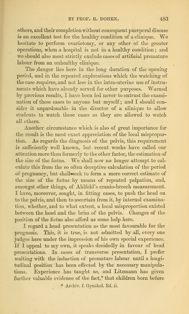 others, and their completion without consequent puerperal disease is an excellent test for the healthy condition of a clinique. We hesitate to perform ovariotomy, or any other of the greater operations, when a hospital is not in a healthy condition; and we should also most strictly exclude cases of artificial premature labour from an unhealthy clinique. The .danger lies here in the long duration of the opening period, and in the repeated explorations which the watching of the case requires, and not less in the intra-uterine use of instru- ments which have already served for other purposes. Warned by previous results, I have been led never to entrust the exami- nation of these cases to anyone but myself; and I should con- sider it unpardonable in the director of a clinique to allow students to watch these cases as they are allowed to watch all others. Another circumstance which is also of great importance for the result is the most exact appreciation of the local mispropor- tion. As regards the diagnosis of the pelvis, this requirement is sufficiently well known, but recent works have called our attention more than formerly to the other factor, the estimation of the size of the foetus. We shall now no longer attempt to cal- culate this from the so often deceptive calculation of the period of pregnancy, but shall»seek to form a more correct estimate of the size of the foetus by means of repeated palpation, and, amongst other things, of Ahlfeld's cranio-breech measurement. I have, moreover, sought, in fitting cases, to push the head on to the pelvis, and then to ascertain from it, by internal examina- tion, whether, and to what extent, a local misproportion existed between the head and the brim of the pelvis. Changes of the position of the foetus also afford us some help here. I regard a head presentation as the most favourable for the prognosis. This, it is true, is not admitted by all, every one judges here under the impression of his own special experience. If I appeal to my own, it speaks decidedly in favour of head presentations. In cases of transverse presentation, I prefer waiting with the induction of premature labour until a longi- tudinal position has been effected by the necessary manipula- tions. Experience has taught us, and Litzmann has given further valuable evidence of the fact,* that children born before * Archiv. f. Gynakol. Bel. ii.