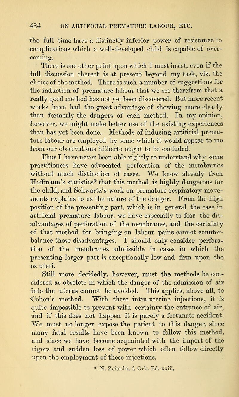 the full time have a distinctly inferior power of resistance to complications which a well-developed child is capable of over- coming. There is one other point upon which I must insist, even if the full discussion thereof is at present beyond my task, viz. the choice of the method. There is such a number of suggestions for the induction of premature labour that we see therefrom that a really good method has not yet been discovered. But more recent works have had the great advantage of showing more clearly than formerly the dangers of each method. In my opinion, however, we might make better use of the existing experiences than has yet been done. Methods of inducing artificial prema- ture labour are employed by some which it would appear to me from our observations hitherto ought to be excluded. Thus I have never been able rightly to understand why some practitioners have advocated perforation of the membranes •without much distinction of cases. We know already from Hoffmann's statistics* that this method is highly dangerous for the child, and Schwartz's work on premature respiratory move- ments explains to us the nature of the danger. From the high position of the presenting part, which is in general the case in artificial premature labour, we have especially to fear the dis- advantages of perforation of the membranes, and the certainty of that method for bringing on labour pains cannot counter- balance those disadvantages. I should only consider perfora- tion of the membranes admissible in cases in which the presenting larger part is exceptionally low and firm upon the os uteri. Still more decidedly, however, must the methods be con- sidered as obsolete in which the danger of the admission of air into the uterus cannot be avoided. This applies, above all, to dohen's method. With these intra-uterine injections, it is quite impossible to prevent with certainty the entrance of air, and if this does not happen it is purely a fortunate accident. We must no longer expose the patient to this danger, since many fatal results have been known to follow this method, and since we have become acquainted with the import of the rigors and sudden loss of power which often follow directly <upon the employment of these injections. * N. Zeitschr. f. Gob. Bd. xxiii.