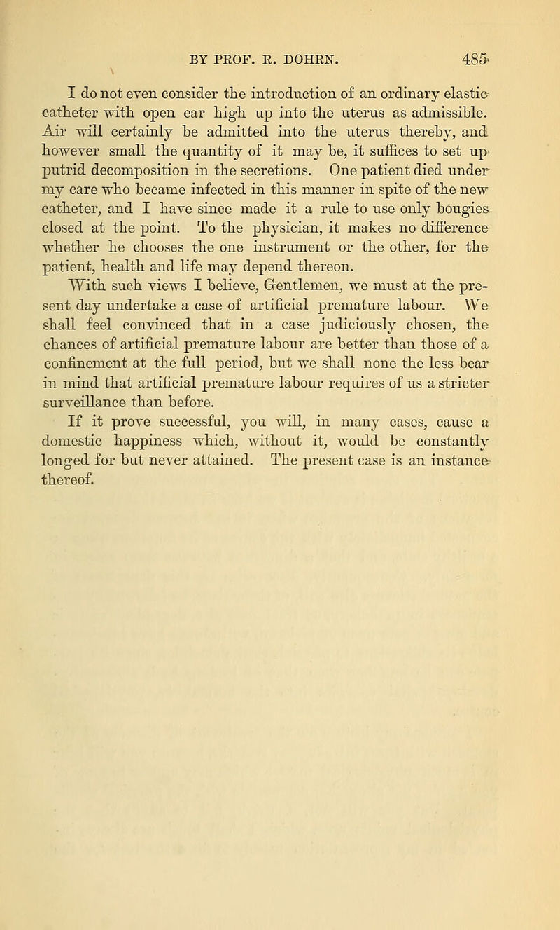 I do not even consider the introduction of an ordinary elastic- catheter with open ear high up into the uterus as admissible. Air will certainly he admitted into the uterus thereby, and however small the quantity of it may be, it suffices to set up> putrid decomposition in the secretions. One patient died under my care who became infected in this manner in spite of the new catheter, and I have since made it a ride to use only bougies- closed at the point. To the physician, it makes no difference whether he chooses the one instrument or the other, for the patient, health and life may depend thereon. With such views I believe, Gentlemen, we must at the pre- sent day undertake a case of artificial premature labour. We shall feel convinced that in a case judiciously chosen, the chances of artificial premature labour are better than those of a confinement at the full period, but we shall none the less bear in mind that artificial premature labour requires of us a stricter surveillance than before. If it prove successful, you will, in many cases, cause a domestic happiness which, without it, would be constantly longed for but never attained. The present case is an instance thereof.