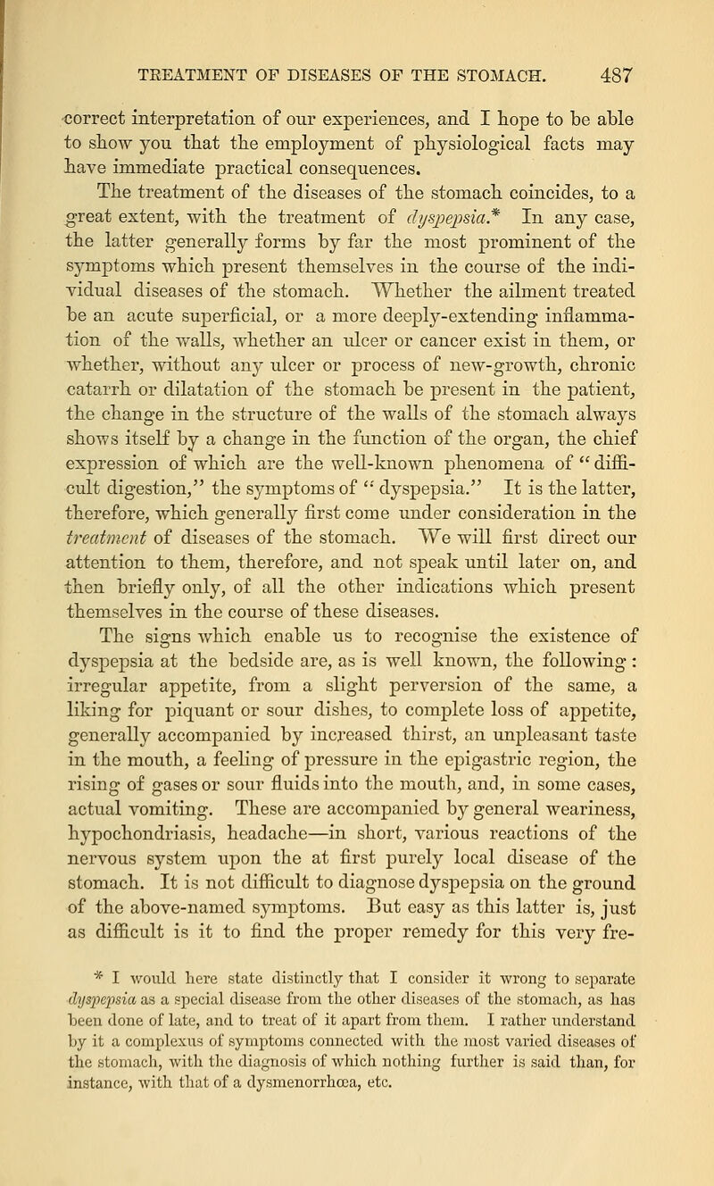 correct interpretation of our experiences, and I hope to be able to show you that the employment of physiological facts may have immediate practical consequences. The treatment of the diseases of the stomach coincides, to a great extent, with the treatment of dyspepsia* In any case, the latter generally forms by far the most prominent of the symptoms which present themselves in the course of the indi- vidual diseases of the stomach. Whether the ailment treated be an acute superficial, or a more deeply-extending inflamma- tion of the walls, whether an ulcer or cancer exist in them, or whether, without any ulcer or process of new-growth, chronic catarrh or dilatation of the stomach be present in the patient, the change in the structure of the walls of the stomach always shows itself by a change in the function of the organ, the chief expression of which are the well-known phenomena of  diffi- cult digestion, the symptoms of  dyspepsia. It is the latter, therefore, which generally first come under consideration in the treatment of diseases of the stomach. We will first direct our attention to them, therefore, and not speak until later on, and then briefly only, of all the other indications which present themselves in the course of these diseases. The signs which enable us to recognise the existence of dyspepsia at the bedside are, as is well known, the following : irregular appetite, from a slight perversion of the same, a liking for piquant or sour dishes, to complete loss of appetite, generally accompanied by increased thirst, an unpleasant taste in the mouth, a feeling of pressure in the epigastric region, the rising of gases or sour fluids into the mouth, and, in some cases, actual vomiting. These are accompanied by general weariness, hypochondriasis, headache—in short, various reactions of the nervous system upon the at first purely local disease of the stomach. It is not difficult to diagnose dyspepsia on the ground of the above-named symptoms. But easy as this latter is, just as difficult is it to find the proper remedy for this very fre- * I would here state distinctly that I consider it wrong to separate dyspepsia as a special disease from the other diseases of the stomach, as has been done of late, and to treat of it apart from them. I rather understand by it a complexus of symptoms connected with the most varied diseases of the stomach, with the diagnosis of which nothing further is said than, for instance, with that of a dysmenorrhcea, etc.