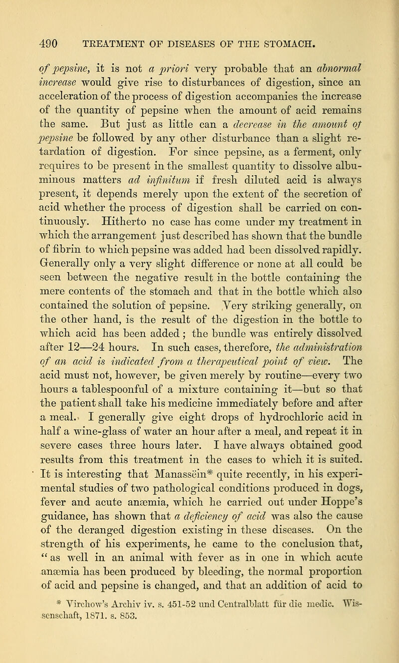 of pepsine, it is not a priori very probable that an abnormal increase would give rise to disturbances of digestion, since an acceleration of the process of digestion accompanies the increase of the quantity of pepsine when the amount of acid remains the same. But just as little can a decrease in the amount of pepsine be followed by any other disturbance than a slight re- tardation of digestion. For since pepsine, as a ferment, only requires to be present in the smallest quantity to dissolve albu- minous matters ad infinitum if fresh diluted acid is always present, it depends merely upon the extent of the secretion of acid whether the process of digestion shall be carried on con- tinuously. Hitherto no case has come under my treatment in which the arrangement just described has shown that the bundle of fibrin to which pepsine was added had been dissolved rapidly. Generally only a very slight difference or none at all could be seen between the negative result in the bottle containing the mere contents of the stomach and that in the bottle which also contained the solution of pepsine. Yery striking generally, on the other hand, is the result of the digestion in the bottle to which acid has been added ; the bundle was entirely dissolved after 12—24 hours. In such cases, therefore, the administration of an acid is indicated from a therapeutical point of view. The acid must not, however, be given merely by routine—every two hours a tablespoonful of a mixture containing it—but so that the patient shall take his medicine immediately before and after a meal. I generally give eight drops of hydrochloric acid in half a wine-glass of water an hour after a meal, and repeat it in severe cases three hours later. I have always obtained good results from this treatment in the cases to which it is suited. It is interesting that Manassein* quite recently, in his experi- mental studies of two pathological conditions produced in dogs, fever and acute anaemia, which he carried out under Hoppe's guidance, has shown that a deficiency of acid was also the cause of the deranged digestion existing in these diseases. On the strength of his experiments, he came to the conclusion that, as well in an animal with fever as in one in which acute anaemia has been produced by bleeding, the normal proportion of acid and pepsine is changed, and that an addition of acid to * Virchow's Archiv iv. s. 451-52 unci Centralblatt fur die medic. Wis- scnschaft, 1871. s. 853.