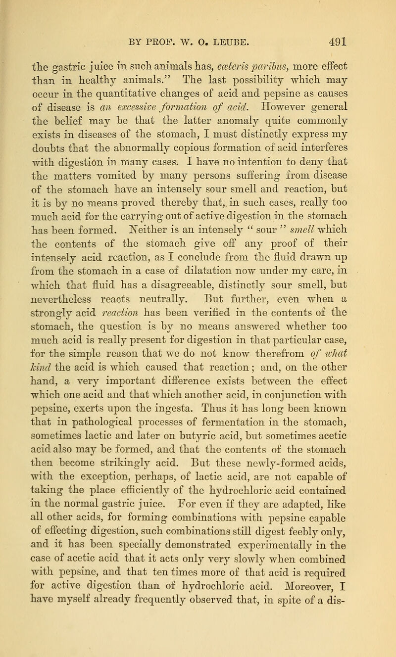 the gastric juice in such animals has, ceteris paribus, more effect than in healthy animals. The last possibility which may occur in the quantitative changes of acid and pepsine as causes of disease is an excessive formation of acid. However general the belief may be that the latter anomaly quite commonly exists in diseases of the stomach, I must distinctly express my doubts that the abnormally copious formation of acid interferes with digestion in many cases. I have no intention to deny that the matters vomited by many persons suffering from disease of the stomach have an intensely sour smell and reaction, but it is by no means proved thereby that,, in such cases, really too much acid for the carrying out of active digestion in the stomach has been formed. Neither is an intensely sour smell which the contents of the stomach give off any proof of their intensely acid reaction, as I conclude from the fluid drawn up from the stomach in a case of dilatation now under my care, in which that fluid has a disagreeable, distinctly sour smell, but nevertheless reacts neutrally. But further, even when a strongly acid reaction has been verified in the contents of the stomach, the question is by no means answered whether too much acid is really present for digestion in that particular case, for the simple reason that we do not know therefrom of what kind the acid is which caused that reaction; and, on the other hand, a very important difference exists between the effect which one acid and that which another acid, in conjunction with pepsine, exerts upon the ingesta. Thus it has long been known that in pathological processes of fermentation in the stomach, sometimes lactic and later on butyric acid, but sometimes acetic acid also may be formed, and that the contents of the stomach then become strikingly acid. But these newly-formed acids, with the exception, perhaps, of lactic acid, are not capable of taking the place efficiently of the hydrochloric acid contained in the normal gastric juice. For even if they are adapted, like all other acids, for forming combinations with pepsine capable of effecting digestion, such combinations still digest feebly only, and it has been specially demonstrated experimentally in the case of acetic acid that it acts only very slowly when combined with pepsine, and that ten times more of that acid is required for active digestion than of hydrochloric acid. Moreover, I have myself already frequently observed that, in spite of a dis-