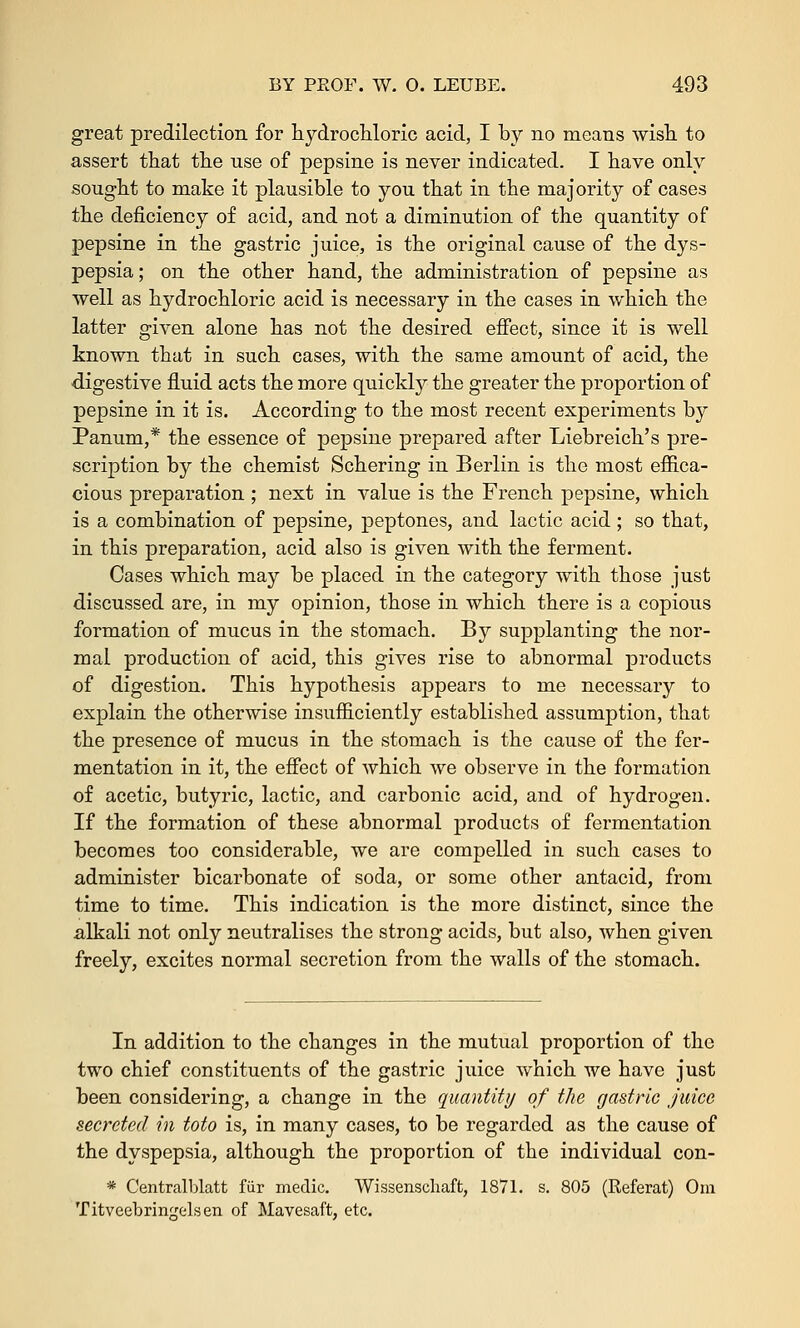 great predilection for hydrochloric acid, I by no means wish to assert that the use of pepsine is never indicated. I have only sought to make it plausible to you that in the majority of cases the deficiency of acid, and not a diminution of the quantity of pepsine in the gastric juice, is the original cause of the dys- pepsia ; on the other hand, the administration of pepsine as well as hydrochloric acid is necessary in the cases in which the latter given alone has not the desired effect, since it is well known that in such cases, with the same amount of acid, the digestive fluid acts the more quickly the greater the proportion of pepsine in it is. According to the most recent experiments by Panum,* the essence of pepsine prepared after Liebreich's pre- scription by the chemist Schering in Berlin is the most effica- cious preparation ; next in value is the French pepsine, which is a combination of pepsine, peptones, and lactic acid; so that, in this preparation, acid also is given with the ferment. Cases which may be placed in the category with those just discussed are, in my opinion, those in which there is a copious formation of mucus in the stomach. By supplanting the nor- mal production of acid, this gives rise to abnormal products of digestion. This hypothesis appears to me necessary to explain the otherwise insufficiently established assumption, that the presence of mucus in the stomach is the cause of the fer- mentation in it, the effect of which we observe in the formation of acetic, butyric, lactic, and carbonic acid, and of hydrogen. If the formation of these abnormal products of fermentation becomes too considerable, we are compelled in such cases to administer bicarbonate of soda, or some other antacid, from time to time. This indication is the more distinct, since the alkali not only neutralises the strong acids, but also, when given freely, excites normal secretion from the walls of the stomach. In addition to the changes in the mutual proportion of the two chief constituents of the gastric juice which we have just been considering, a change in the quantity of the gastric juice secreted in toto is, in many cases, to be regarded as the cause of the dyspepsia, although the proportion of the individual con- * Centralblatt fiir medic. Wissenscliaft, 1871. s. 805 (Referat) Om Titveebringelsen of Mavesaft, etc.