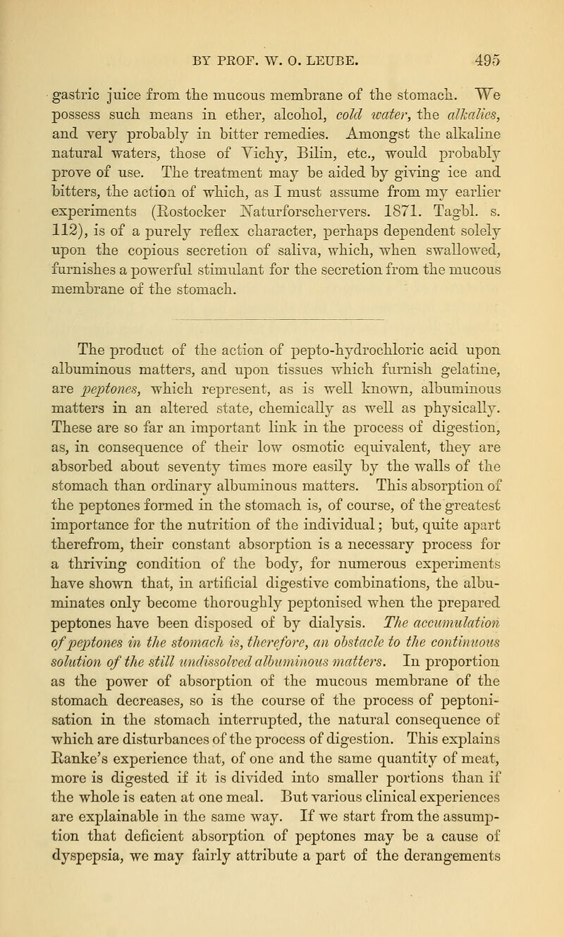 gastric juice from the mucous membrane of the stomach. We possess such means in ether, alcohol, cold water, the alkalies, and very probably in bitter remedies. Amongst the alkaline natural waters, those of Vichy, Bilin, etc., would probably prove of use. The treatment may be aided by giving ice and bitters, the action of which, as I must assume from my earlier experiments (Rostocker JSTaturforschervers. 1871. Tagbl. s. 112), is of a purely reflex character, perhaps dependent solely upon the copious secretion of saliva, which, when swallowed, furnishes a powerful stimulant for the secretion from the mucous membrane of the stomach. The product of the action of pepto-hydrochloric acid upon albuminous matters, and upon tissues which furnish gelatine, are peptones, which represent, as is well known, albuminous matters in an altered state, chemically as well as physically. These are so far an important link in the process of digestion, as, in consequence of their low osmotic equivalent, they are absorbed about seventy times more easily by the walls of the stomach than ordinary albuminous matters. This absorption of the peptones formed in the stomach is, of course, of the greatest importance for the nutrition of the individual; but, quite apart therefrom, their constant absorption is a necessary process for a thriving condition of the body, for numerous experiments have shown that, in artificial digestive combinations, the albu- minates only become thoroughly peptonised when the prepared peptones have been disposed of by dialysis. The accumulation of peptones in the stomach is, therefore, an obstacle to the continuous solution of the still undissolved albuminous matters. In proportion as the power of absorption of the mucous membrane of the stomach decreases, so is the course of the process of peptoni- sation in the stomach interrupted, the natural consequence of which are disfairbances of the process of digestion. This explains Hanke's experience that, of one and the same quantity of meat, more is digested if it is divided into smaller portions than if the whole is eaten at one meal. But various clinical experiences are explainable in the same way. If we start from the assump- tion that deficient absorption of peptones may be a cause of dyspepsia, we may fairly attribute a part of the derangements