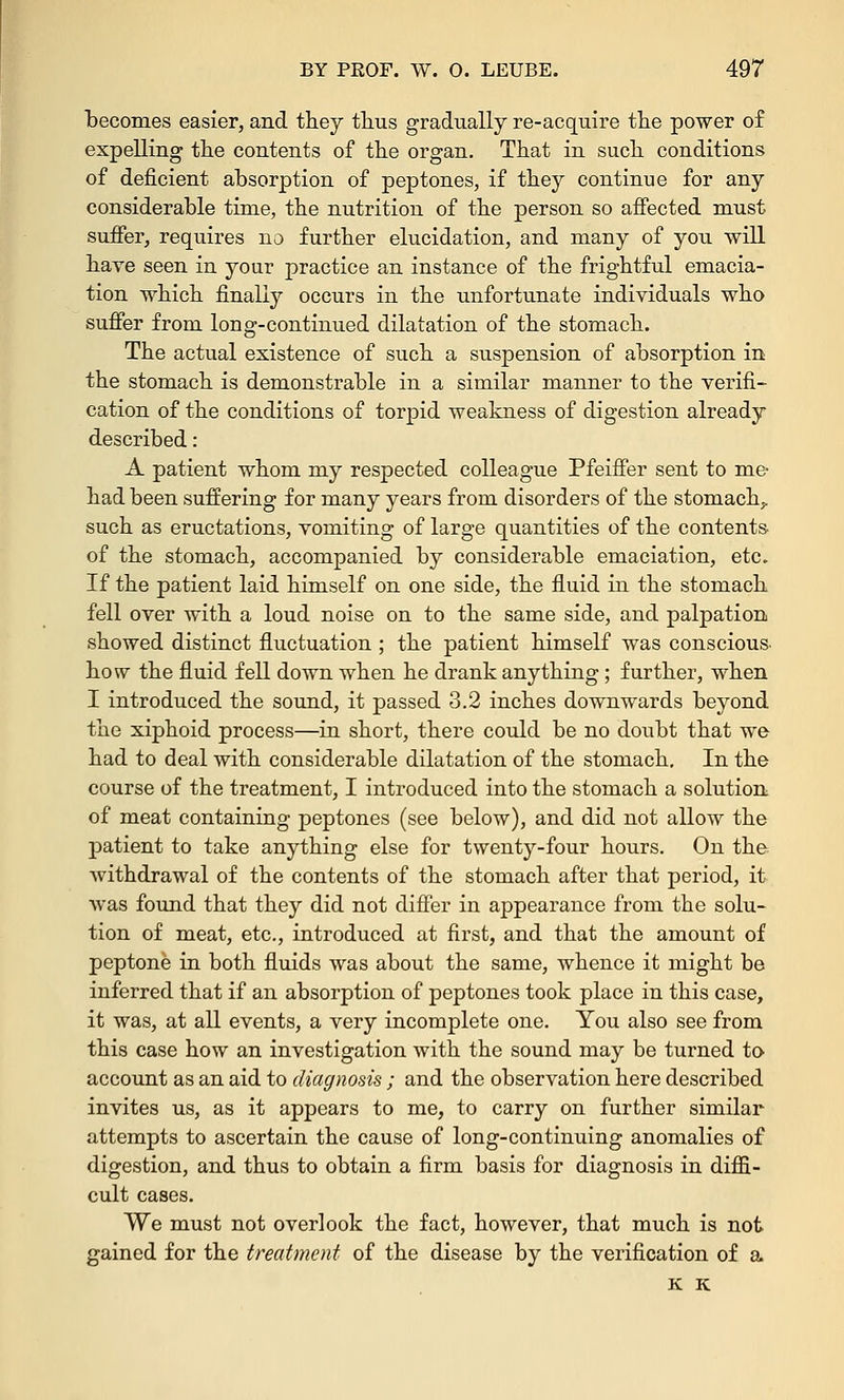 becomes easier, and they thus gradually re-acquire the power of expelling the contents of the organ. That in such conditions of deficient absorption of peptones, if they continue for any considerable time, the nutrition of the person so affected must suffer, requires no further elucidation, and many of you will have seen in your practice an instance of the frightful emacia- tion which finally occurs in the unfortunate individuals who suffer from long-continued dilatation of the stomach. The actual existence of such a suspension of absorption in the stomach is demonstrable in a similar manner to the verifi- cation of the conditions of torpid weakness of digestion already described: A patient whom my respected colleague Pfeiffer sent to me had been suffering for many years from disorders of the stomach,, such as eructations, vomiting of large quantities of the contents of the stomach, accompanied by considerable emaciation, etc. If the patient laid himself on one side, the fluid in the stomach fell over with a loud noise on to the same side, and palpation showed distinct fluctuation ; the patient himself was conscious, how the fluid fell down when he drank anything ; further, when I introduced the sound, it passed 3.2 inches downwards beyond the xiphoid process—in short, there could be no doubt that we had to deal with considerable dilatation of the stomach. In the course of the treatment, I introduced into the stomach a solution of meat containing peptones (see below), and did not allow the jmtient to take anything else for twenty-four hours. On the withdrawal of the contents of the stomach after that period, it was found that they did not differ in appearance from the solu- tion of meat, etc., introduced at first, and that the amount of peptone in both fluids was about the same, whence it might be inferred that if an absorption of peptones took place in this case, it was, at all events, a very incomplete one. You also see from this case how an investigation with the sound may be turned to account as an aid to diagnosis; and the observation here described invites us, as it appears to me, to carry on further similar attempts to ascertain the cause of long-continuing anomalies of digestion, and thus to obtain a firm basis for diagnosis in diffi- cult cases. We must not overlook the fact, however, that much is not gained for the treatment of the disease by the verification of a K K