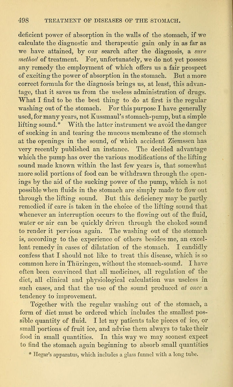 deficient power of absorption in the walls of the stomach, if we calculate the diagnostic and therapeutic gain only in as far as we have attained, by our search after the diagnosis, a sure method of treatment. For, unfortunately, we do not yet possess any remedy the employment of which offers us a fair prospect of exciting the power of absorption in the stomach. But a more correct formula for the diagnosis brings us, at least, this advan- tage, that it saves us from the useless administration of drugs. What I find to be the best thing to do at first is the regular washing out of the stomach. For this purpose I have generally used, for many years, not Kussmaul's stomach-pump, but a simple lifting sound.* With the latter instrument we avoid the danger of sucking in and tearing the mucous membrane of the stomach at the openings in the sound, of which accident Ziemssen has very recently published an instance. The decided advantage which the pump has over the various modifications of the lifting- sound made known within the last few years is, that somewhat more solid portions of food can be withdrawn through the open- ings by the aid of the sucking power of the pump, which is not possible when fluids in the stomach are simply made to flow out through the lifting sound. But this deficiency may be partly remedied if care is taken in the choice of the lifting sound that whenever an interruption occurs to the flowing out of the fluid, water or air can be quickly driven through the choked sound to render it pervious again. The washing out of the stomach is, according to the experience of others besides me, an excel- lent remedy in cases of dilatation of the stomach. I candidly confess that I should not like to treat this disease, which is so common here in Thuringen, without the stomach-sound. I have often been convinced that all medicines, all regulation of the diet, all clinical and physiological calculation was useless in such cases, and that the use of the sound produced at once a tendency to improvement. Together with the regular washing out of the stomach, a form of diet must be ordered which includes the smallest pos- sible quantity of fluid. I let my patients take pieces of ice, or small portions of fruit ice, and advise them always to take their food in small quantities. In this way we may soonest expect to find the stomach again beginning to absorb small quantities * Hegar's apparatus, which includes a glass funnel with a long tube.
